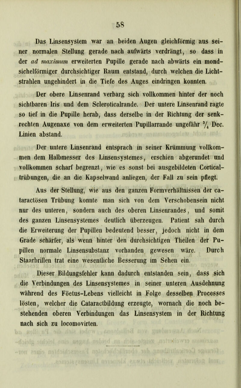 68 Das Linsensystem war an beiden Augen gleichförmig aus sei- ner normalen Stellung gerade nach aufwärts verdrängt, so dass in der ad maximum erweiterten Pupille gerade nach abwärts ein mond- sichelförmiger durchsichtiger Raum entstand, durch welchen die Licht- strahlen ungehindert in die Tiefe des Auges eindringen konnten. Der obere Linsenrand verbarg sich vollkommen hinter der noch sichtbaren Iris und dem Scleroticalrande. Der untere Linsenrand ragte so tief in die Pupille herab, dass derselbe in der Richtung der senk- rechten Augenaxe von dem erweiterten Pupillarrande ungefähr % Dec. Linien abstand. Der untere Linsenrand entsprach in seiner Krümmung vollkom- men dem Halbmesser des Linsensystemes, erschien abgerundet und vollkommen scharf begrenzt, wie es sonst bei ausgebildeten Cortical- trübungen, die an die Kapselwand anliegen, der Fall zu sein pflegt. Aus der Stellung, wie aus den ganzen Formverhältnissen der ca- taractösen Trübung konnte man sich von dem Verschobensein nicht nur des unteren, sondern auch des oberen Linsenrandes, und somit des ganzen Linsensystemes deutUch überzeugen. Patient sah durch die Erweiterung der Pupillen bedeutend besser, jedoch nicht in dem Grade schärfer, als wenn hinter den durchsichtigen TheUen der Pu- pillen normale Linsensubstanz vorhanden gewesen wäre. Durch Staarbrillen trat eine wesentliche Besserung im Sehen ein. Dieser Büdungsfehler kann dadurch entstanden sein, dass sich die Verbindungen des Linsensystemes in seiner unteren Ausdehnung während des Föetus-Lebens vielleicht in Folge desselben Processes lösten, welcher die GataractbUdung erzeugte, wornach die noch be- stehenden oberen Verbindungen das Linsensystem in der Richtung nach sich zu locomovirten.