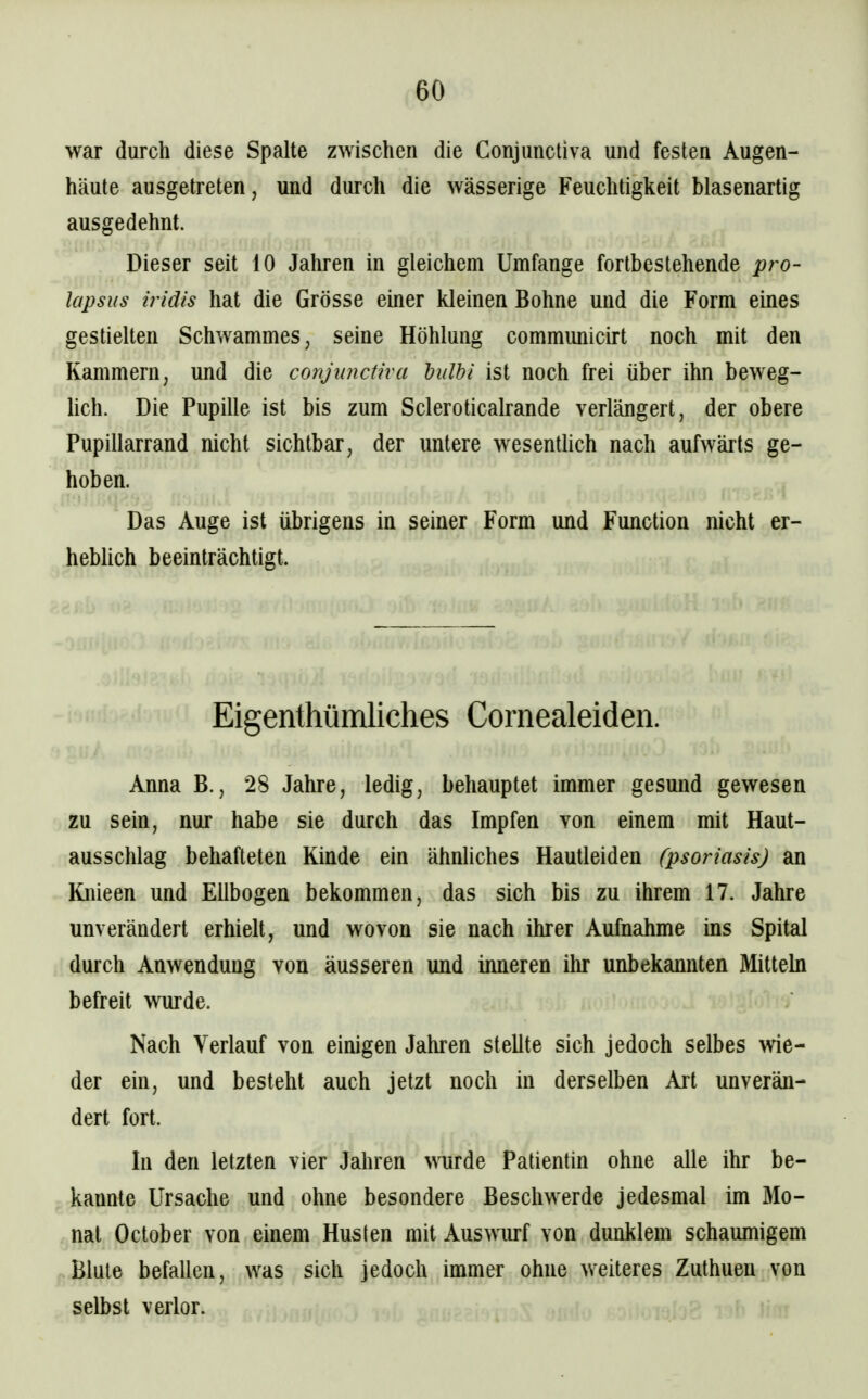 war durch diese Spalte zwischen die Gonjimctiva und festen Augen- häute ausgetreten, und durch die wässerige Feuchtigkeit blasenartig ausgedehnt. Dieser seit 10 Jahren in gleichem Umfange fortbestehende pro- lapsus iridis hat die Grösse einer kleinen Bohne und die Form eines gestielten Schwammes, seine Höhlung commimicirt noch mit den Kammern, und die conjuncüva hulhi ist noch frei über ihn beweg- hch. Die Pupille ist bis zum Scleroticalrande verlängert, der obere Pupillarrand nicht sichtbar, der untere wesenthch nach aufwärts ge- hoben. Das Auge ist übrigens in seiner Form und Function nicht er- hebUch beeinträchtigt. Eigenthümliches Cornealeiden. Anna B., 28 Jahre, ledig, behauptet immer gesund gewesen zu sein, nur habe sie durch das Impfen von einem mit Haut- ausschlag behafteten Kinde ein ähnliches Hautleiden (psoriasis) an Knieen und Ellbogen bekommen, das sich bis zu ihrem 17. Jahre unverändert erhielt, und wovon sie nach ihrer Aufnahme ins Spital durch Anwendung von äusseren und inneren ihr unbekannten Mittehi befreit wurde. Nach Verlauf von einigen Jahren stellte sich jedoch selbes wie- der ein, und besteht auch jetzt noch in derselben Art unverän- dert fort. In den letzten vier Jahren wurde Patientin ohne alle ihr be- kannte Ursache und ohne besondere Beschwerde jedesmal im Mo- nat October von einem Husten mit Auswurf von dunklem schaumigem Blute befallen, was sich jedoch immer ohne weiteres Zuthuen von selbst verlor.