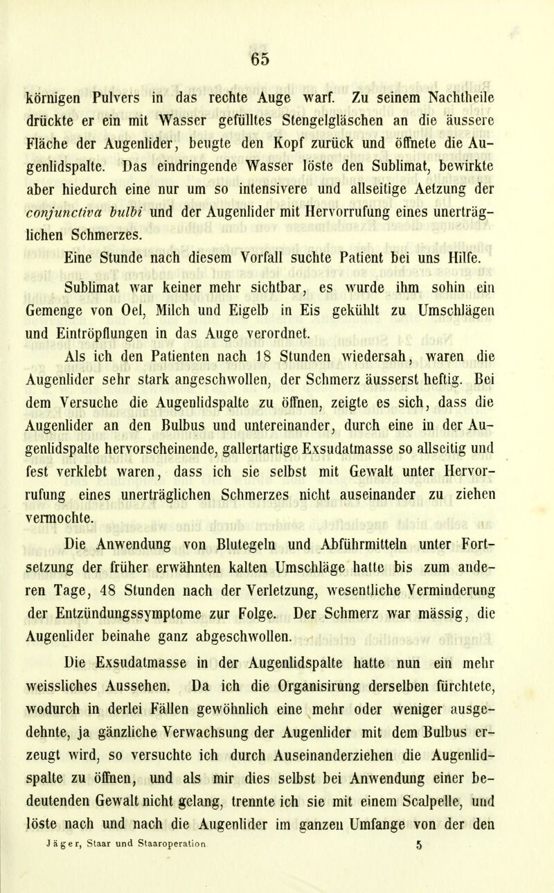 körnigen Pulvers in das rechte Auge warf. Zu seinem Nachtheile drückte er ein mit Wasser gefülltes Stengelgläschen an die äussere Fläche der Augenhder, beugte den Kopf zurück und öffnete die Au- genhdspalte. Das eindringende Wasser löste den Subhmat, bewirkte aber hiedurch eine nur um so intensivere und allseitige Aetzung der conjunctiva hulhi und der Augenhder mit Hervorrufung eines unerträg- hchen Schmerzes. Eine Stunde nach diesem Vorfall suchte Patient bei uns Hilfe. Subhmat war keiner mehr sichtbar, es wurde ihm sohin ein Gemenge von Oel, Milch und Eigelb in Eis gekühlt zu Umschlägen und Eintröpflungen in das Auge verordnet. Als ich den Patienten nach 18 Stunden wiedersah, waren die Augenhder sehr stark angeschwollen, der Schmerz äusserst heftig. Bei dem Versuche die Augenhdspalte zu ölfnen, zeigte es sich, dass die Augenhder an den Bulbus und untereinander, durch eine in der Au- genhdspaUe hervorscheinende, gallertartige Exsudatmasse so allseitig und fest verklebt waren, dass ich sie selbst mit Gewalt unter Hervor- rufung eines unerträglichen Schmerzes nicht auseinander zu ziehen vermochte. Die Anwendung von Blutegeln und Abführmitteln unter Fort- setzung der früher erwähnten kalten Umschläge hatte bis zum ande- ren Tage, 48 Stunden nach der Verletzung, wesentUche Verminderung der Entzündungssymptome zur Folge. Der Schmerz war mässig, die Augenlider beinahe ganz abgeschwollen. Die Exsudatmasse in der Augenhdspalte hatte nun ein mehr weisshches Aussehen. Da ich die Organisirung derselben fürchtete, wodurch in derlei Fällen gewöhnlich eine mehr oder weniger ausge- dehnte, ja gänzliche Verwachsung der Augenhder mit dem Bulbus er- zeugt wird, so versuchte ich durch Auseinanderziehen die Augenhd- spalte zu ölfnen, und als mir dies selbst bei Anwendung einer be- deutenden Gewalt nicht gelang, trennte ich sie mit einem ScaJpelle, und löste nach und nach die Augenlider im ganzen Umfange von der den Jäger, Staar und Staaroperation 5