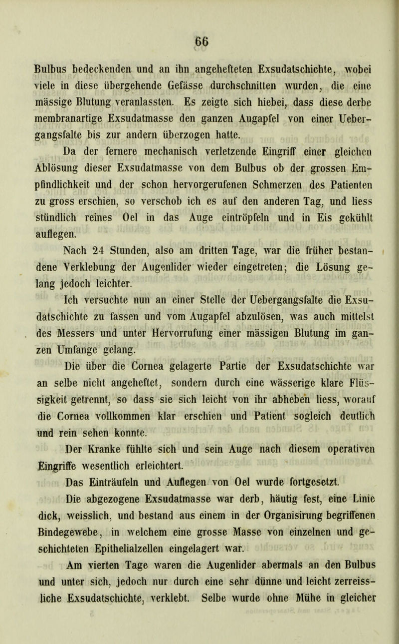 Bulbus bedeckenden und an ihn angehefteten Exsudatschichte, wobei viele in diese übergehende Gefässe durchschnitten wurden, die euie massige Blutung veranlassten. Es zeigte sich hiebei, dass diese derbe membranartige Exsudatmasse den ganzen Augapfel von einer lieber- gangsfalte bis zur andern überzogen hatte. Da der fernere mechanisch verletzende Eingriff einer gleichen Ablösung dieser Exsudatmasse von dem Bulbus ob der grossen Em- pfindUchkeit und der schon hervorgerufenen Schmerzen des Patienten zu gross erschien, so verschob ich es auf den anderen Tag, und hess stündUch reines Oel in das Auge eintröpfeln und in Eis gekühlt auflegen. Nach 24 Stunden, also am dritten Tage, war die früher bestan- dene Verklebung der Augenhder wieder eingetreten; die Lösung ge- lang jedoch leichter. Ich versuchte nun an einer Stelle der Uebergangsfalte die Exsu- datschichte zu fassen und vom Augapfel abzulösen, was auch mittelst des Messers und unter Hervorrufung einer massigen Blutung im gan- zen Umfange gelang. Die über die Cornea gelagerte Partie der Exsudatschichte war an selbe nicht angeheftet, sondern durch eine wässerige klare Flüs- sigkeit getrennt, so dass sie sich leicht von ihr abheben Hess, worauf die Cornea vollkommen klar erschien und Patient sogleich deutlich und rein sehen konnte. Der Kranke fühlte sich und sein Auge nach diesem operativen Eingriffe wesentlich erleichtert. Das Einträufeln und Auflegen von Oel wurde fortgesetzt. Die abgezogene Exsudatmasse war derb, häutig fest, eine Linie dick, weisshch, und bestand aus einem in der Organisirung begrilfenen Bindegewebe, in welchem eine grosse Masse von einzelnen und ge- schichteten Epithelialzellen eingelagert war. Am vierten Tage waren die Augenhder abermals an den Bulbus und unter sich, jedoch nur durch eine sehr dünne und leicht zerreiss- Uche Exsudatschichte^ verklebt. Selbe wurde ohne Mühe in gleicher