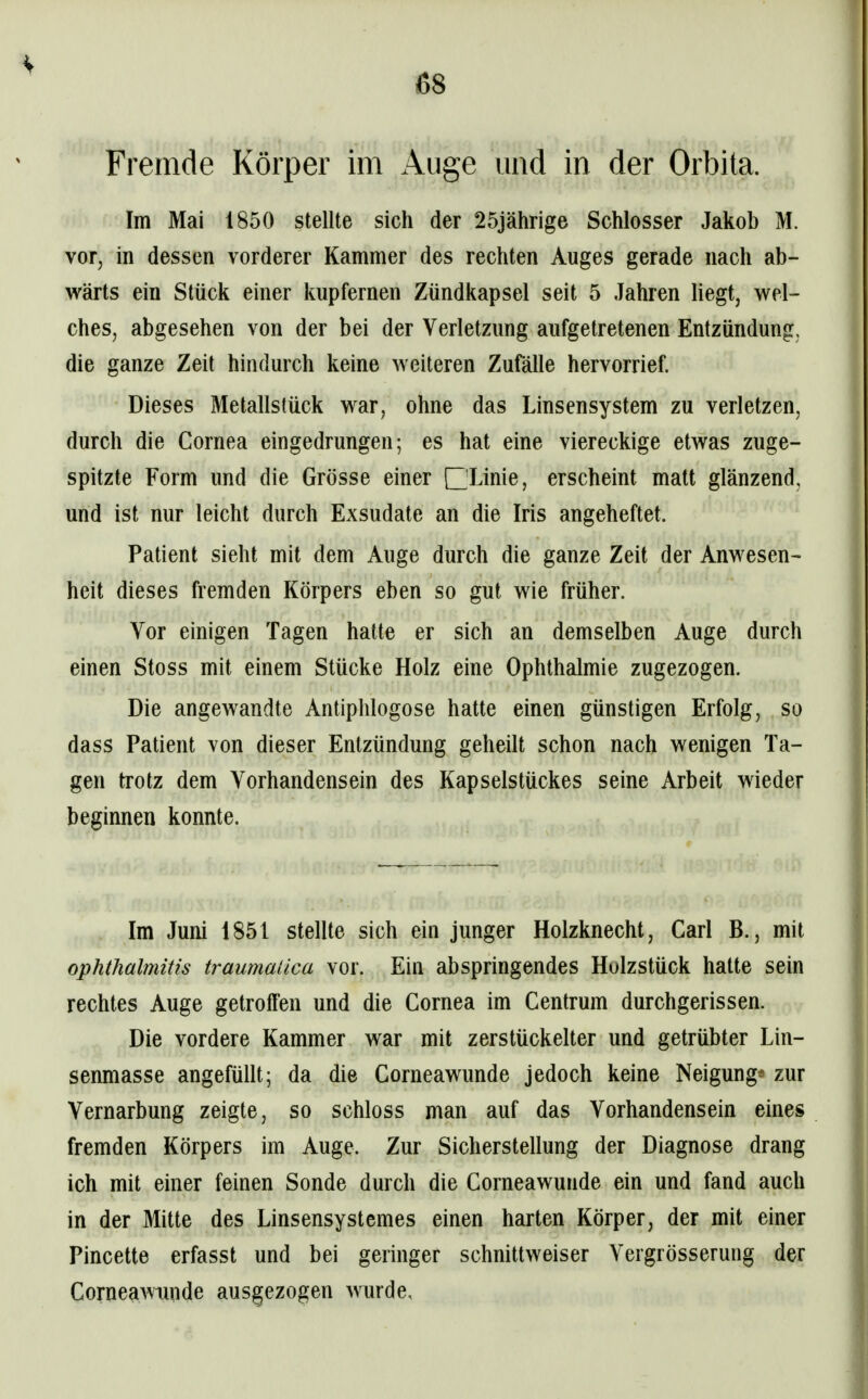 Fremde Körper im Auge und in der Orbita, Im Mai 1850 stellte sich der 25jährige Schlosser Jakob M. vor, in dessen vorderer Kammer des rechten Auges gerade nach ab- wärts ein Stück einer kupfernen Zündkapsel seit 5 Jahren liegt, wel- ches, abgesehen von der bei der Verletzung aufgetretenen Entzündung, die ganze Zeit hindurch keine weiteren Zufälle hervorrief. Dieses Metallstück war, ohne das Linsensystem zu verletzen, durch die Cornea eingedrungen; es hat eine viereckige etwas zuge- spitzte Form und die Grösse einer □Linie, erscheint matt glänzend, und ist nur leicht durch Exsudate an die Iris angeheftet. Patient sieht mit dem Auge durch die ganze Zeit der Anwesen- heit dieses fremden Körpers eben so gut wie früher. Vor einigen Tagen hatte er sich an demselben Auge durch einen Stoss mit einem Stücke Holz eine Ophthalmie zugezogen. Die angewandte Antiphlogose hatte einen günstigen Erfolg, so dass Patient von dieser Entzündung geheilt schon nach wenigen Ta- gen trotz dem Vorhandensein des Kapselstückes seine Arbeit wieder beginnen konnte. Im Juni 1851 stellte sich ein junger Holzknecht, Carl B., mit Ophthalmitis traumatica vor. Ein abspringendes Holzstück hatte sein rechtes Auge getroffen und die Cornea im Centrum durchgerissen. Die vordere Kammer war mit zerstückelter und getrübter Lin- senmasse angefüllt; da die Corneawunde jedoch keine Neigung* zur Vernarbung zeigte, so schloss man auf das Vorhandensein eines fremden Körpers im Auge. Zur Sicherstellung der Diagnose drang ich mit einer feinen Sonde durch die Corneawunde ein und fand auch in der Mitte des Linsensystemes einen harten Körper, der mit einer Pincette erfasst und bei geringer schnittweiser Vergrösserung der Corneawunde ausgezogen wurde.