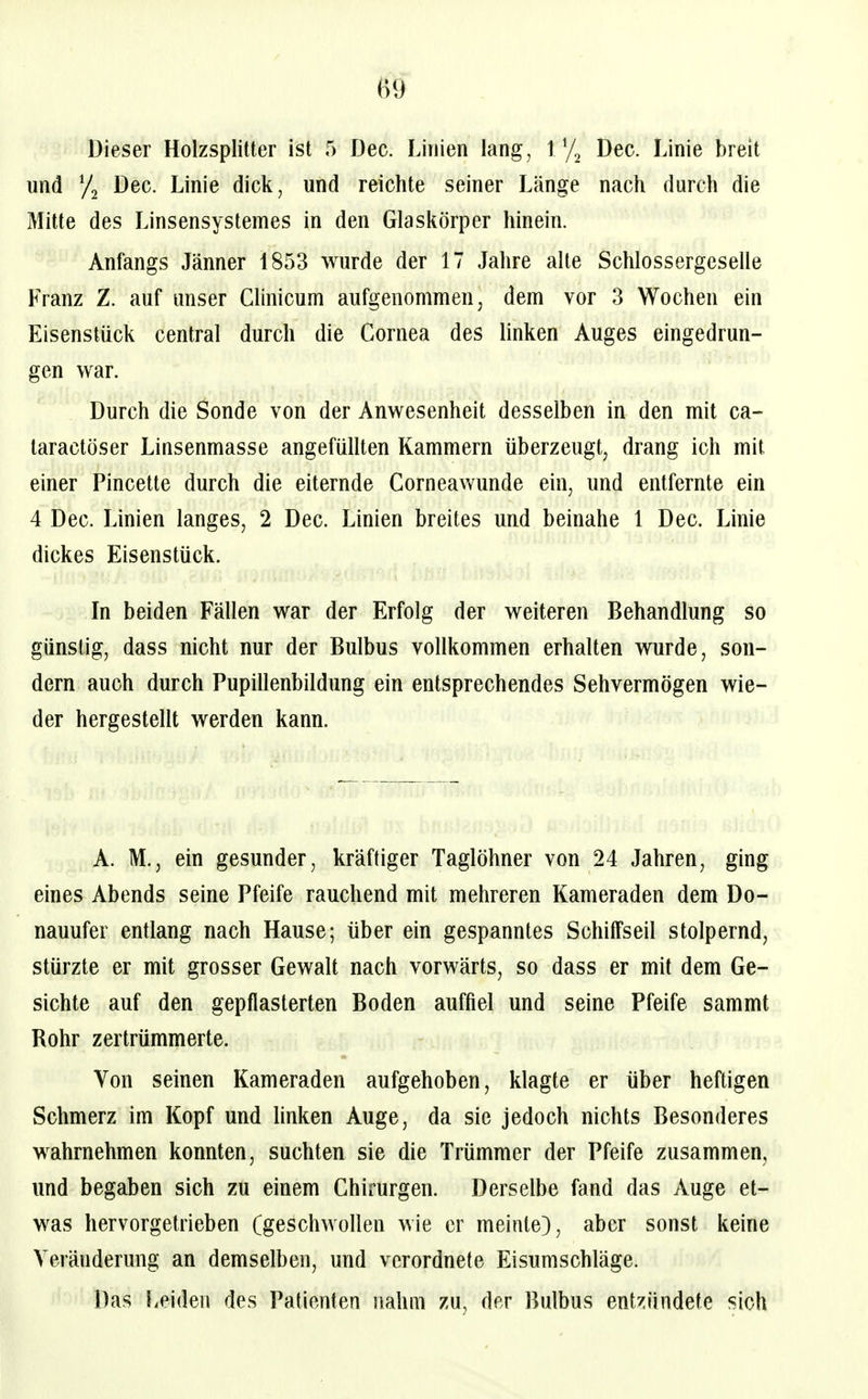 Dieser Holzsplitter ist 5 Dec. Linien lang, Vj^ Dec. Linie breit und 72 Dec. Linie dick, und reichte seiner Länge nach durch die Mitte des Linsensystemes in den Glaskörper hinein. Anfangs Jänner 1853 wurde der 17 Jahre alle Schlossergeselle Franz Z. auf unser Clinicum aufgenommen, dem vor 3 Wochen ein Eisenstück central durch die Cornea des linken Auges eingedrun- gen war. Durch die Sonde von der Anwesenheit desselben in den mit ca- taractöser Linsenmasse angefüllten Kammern überzeugt, drang ich mit einer Pincette durch die eiternde Corneawunde ein, und entfernte ein 4 Dec. Linien langes, 2 Dec. Linien breites und beinahe 1 Dec. Linie dickes Eisenstück. In beiden Fällen war der Erfolg der weiteren Behandlung so günstig, dass nicht nur der Bulbus vollkommen erhalten wurde, son- dern auch durch Pupillenbildung ein entsprechendes Sehvermögen wie- der hergestellt werden kann. A. M., ein gesunder, kräftiger Taglöhner von 24 Jahren, ging eines Abends seine Pfeife rauchend mit mehreren Kameraden dem Do-! nauufer entlang nach Hause; über ein gespanntes Schitfseil stolpernd, stürzte er mit grosser Gewalt nach vorwärts, so dass er mü dem Ge- sichte auf den gepflasterten Boden auffiel und seine Pfeife sammt Rohr zertrümmerte. Von seinen Kameraden aufgehoben, klagte er über heftigen Schmerz im Kopf und buken Auge, da sie jedoch nichts Besonderes wahrnehmen konnten, suchten sie die Trümmer der Pfeife zusammen, und begaben sich zu einem Chirurgen. Derselbe fand das Auge et- was hervorgetrieben (geschwollen wie er meinte), aber sonst keine Veränderung an demselben, und verordnete Eisumschläge. Das Leideil des Patienten nahm zu, der Bulbus ent^iündete sich