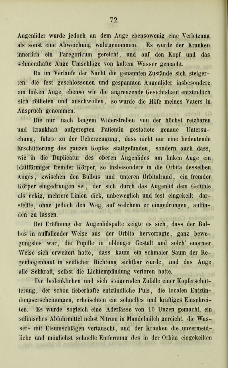 Augenlider wurde jedoch an dem Auge ebensowenig eine Verletzung als sonst eine Abweichung wahrgenommen. Es wurde der Kranken innerlich ein Paregoricum gereicht, und auf den Kopf und das schmerzhafte Auge Umschläge von kaltem Wasser gemacht. Da im Verlaufe der Nacht die genannten Zustände sich steiger- ten, die fest geschlossenen und gespannten AugenHder insbesondere am linken Auge, ebenso wie die angrenzende Gesichtshaut entzündlich sich rötheten und anschwollen, so wurde die Hilfe meines Vaters in Anspruch genommen. Die nur nach langem Widerstreben von der höchst reizbaren und krankhaft aufgeregten Patientin gestattete genaue Untersu- chung, führte zu der Ueberzeugung, dass nicht nur eine bedeutende Erschütterung des ganzen Kopfes stattgefunden, sondern auch dass, wie in die Duplicatur des oberen Augenhdes am linken Auge ein blattförmiger fremder Körper, so insbesondere in die Orbita desselben Auges, zwischen den Bulbus und unteren Orbitalrand, ein fremder Körper eingedrungen sei, der sich durch das Augenhd dem Gefühle als eckig, mehrere Linien dick, unbeweglich und fest eingekeilt dar- stellte, ohne jedoch den Weg, auf welchem er eingedrungen, auffin- den zu lassen. Bei Eröffnung der Augenhdspalte zeigte es sich, dass der Bul- bus in aulFallender Weise aus der Orbita hervorragte, ganz bewe- gungslos war, die Pupille in oblonger Gestalt und solch' enormer Weise sich erweitert hatte, dass kaum ein schmaler Saum der Re- genbogenhaut in seitlicher Richtung sichtbar wurde, und das Auge alle Sehkraft, selbst die Lichtempfindung verloren hatte. Die bedenklichen und sich steigernden Zufälle einer Kopferschüt- terung, der schon fieberhafte entzündhche Puls, die localen Entzün- dungserscheinungen, erheischten ein schnelles und kräftiges Einschrei- len. Es wurde sogleich eine Aderlässe von 10 Unzen gemacht, ein salinisches Abführmittel nebst Nitrum in Mandelmüch gereicht, die Was- ser- mit Eisumschlägen vertauscht, und der Kranken die unvermeid- liche und möglichst schnelle Entfernung des in der Orbita eingekeüten