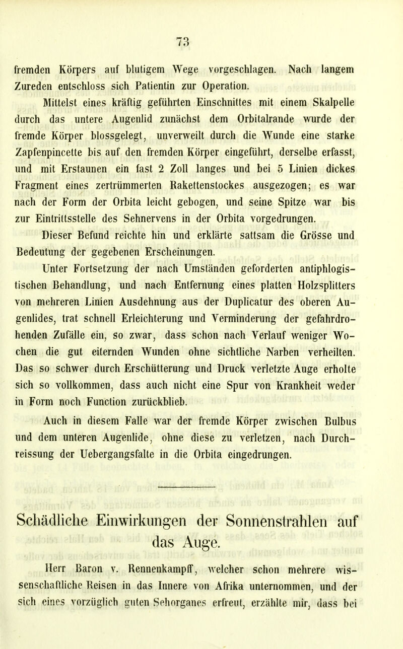 fremden Körpers auf blutigem Wege vorgeschlagen. Nach langem Zureden entschloss sich Patientin zur Operation. Mittelst eines kräftig geführten Einschnittes mit einem Skalpelle durch das untere Augenlid zunächst dem Orbitalrande wurde der fremde Körper blossgelegt, unverweilt durch die Wunde eine starke Zapfenpincette bis auf den fremden Körper eingeführt, derselbe erfasst, und mit Erstaunen ein fast 2 Zoll langes und bei 5 Linien dickes Fragment eines zertrümmerten Rakettenstockes ausgezogen; es war nach der Form der Orbita leicht gebogen, und seine Spitze war bis zur Eintrittsstelle des Sehnervens in der Orbita vorgedrungen. Dieser Befund reichte hin und erklärte sattsam die Grösse und Bedeutung der gegebenen Erscheinungen. Unter Fortsetzung der nach Umständen geforderten antiphlogis- tischen Behandlung, und nach Entfernung eines platten Holzsplitters von mehreren Linien Ausdehnung aus der Duplicatur des oberen Au- genlides, trat schnell Erleichterung und Verminderung der gefahrdro- henden Zufälle ein, so zwar, dass schon nach Verlauf weniger Wo- chen die gut eiternden Wunden ohne sichtliche Narben verheilten. Das so schwer durch Erschütterung und Druck verletzte Auge erholte sich so vollkommen, dass auch nicht eine Spur von Krankheit weder in Form noch Function zurückblieb. Auch in diesem Falle war der fremde Körper zwischen Bulbus und dem unteren Augenlide, ohne diese zu verletzen, nach Durch- reissung der Uebergangsfalte in die Orbita eingedrungen. Schädliche Emwirkimgen der Sonnenstrahlen auf das Auge. Herr Baron v. Rennenkampff, welcher schon mehrere wis- senschaftliche Reisen in das Innere von Afrika unternommen, und der sich eines vorzüglich guten Sehorganes erfreut, erzählte mir, dass bei