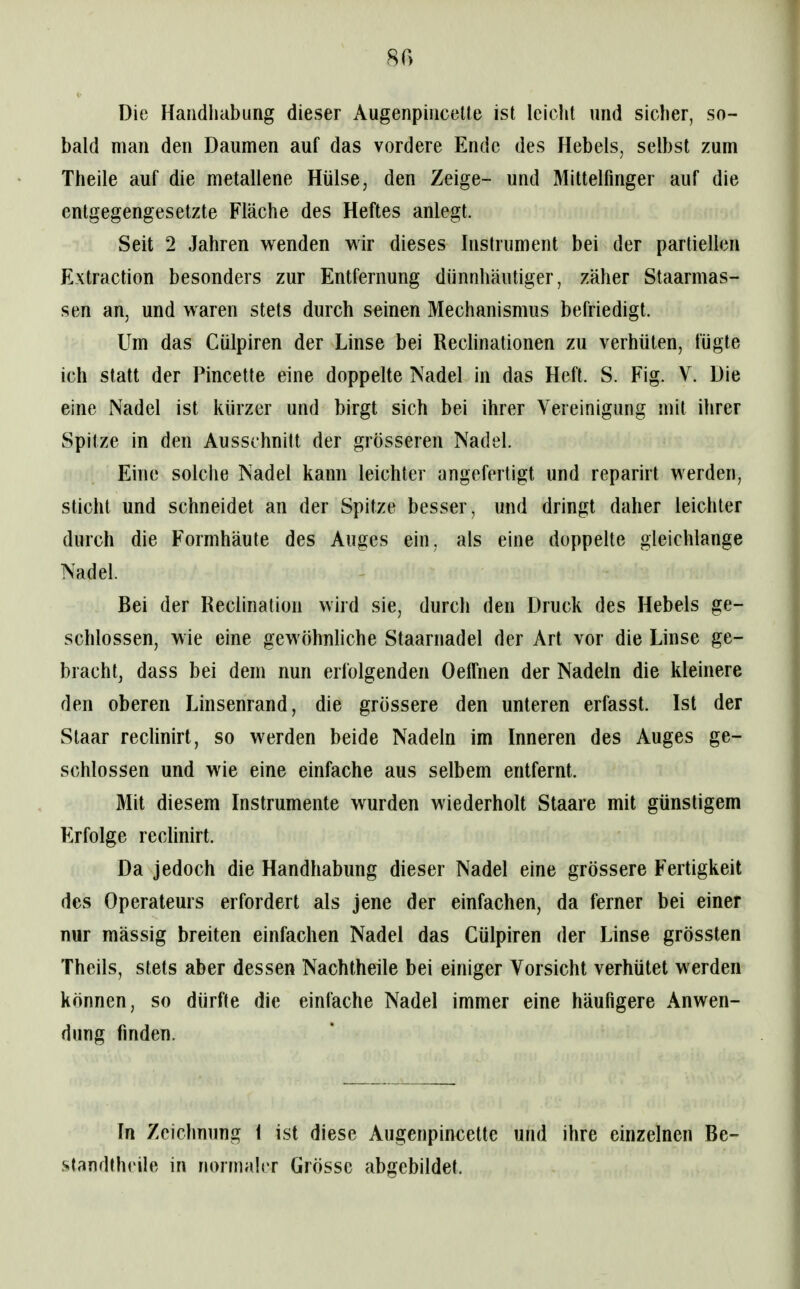 Die Handhabung dieser Augenpincetle ist leicht und sicher, so- bald man den Daumen auf das vordere Ende des Hebels, selbst zum Theile auf die metallene Hülse, den Zeige- und Mittelfinger auf die entgegengesetzte Fläche des Heftes anlegt. Seit 2 Jahren wenden wir dieses Instrument bei der partiellen Extraction besonders zur Entfernung dünnhäutiger, zäher Staarmas- sen an, und waren stets durch seinen Mechanismus befriedigt. Um das Cülpiren der Linse bei Reclinationen zu verhüten, fügte ich statt der Pincette eine doppelte Nadel in das Heft. S. Fig. Y. Die eine Nadel ist kürzer und birgt sich bei ihrer Vereinigung mit ihrer Spitze in den Ausschnitt der grösseren Nadel. Eine solche Nadel kann leichter angefertigt und reparirt werden, sticht und schneidet an der Spitze besser, und dringt daher leichter durch die Formhäute des Auges ein, als eine doppelte gleichlange Nadel. Bei der Reclination wird sie, durch den Druck des Hebels ge- schlossen, wie eine gewöhnhche Staarnadel der Art vor die Linse ge- bracht, dass bei dem nun erfolgenden Oelfnen der Nadeln die kleinere den oberen Linsenrand, die grössere den unteren erfasst. Ist der Staar reclinirt, so werden beide Nadeln im Inneren des Auges ge- schlossen und wie eine einfache aus selbem entfernt. Mit diesem Instrumente wurden wiederholt Staare mit günstigem Erfolge reclinirt. Da jedoch die Handhabung dieser Nadel eine grössere Fertigkeit des Operateurs erfordert als jene der einfachen, da ferner bei einer nur mässig breiten einfachen Nadel das Cülpiren der Linse grössten Theils, stets aber dessen Nachtheile bei einiger Vorsicht verhütet werden können, so dürfte die einfache Nadel immer eine häufigere Anwen- dung finden. In Zciclmung 1 ist diese Augenpincette und ihre einzelnen Be- .standthcile in normaler Grösse abgebildet.