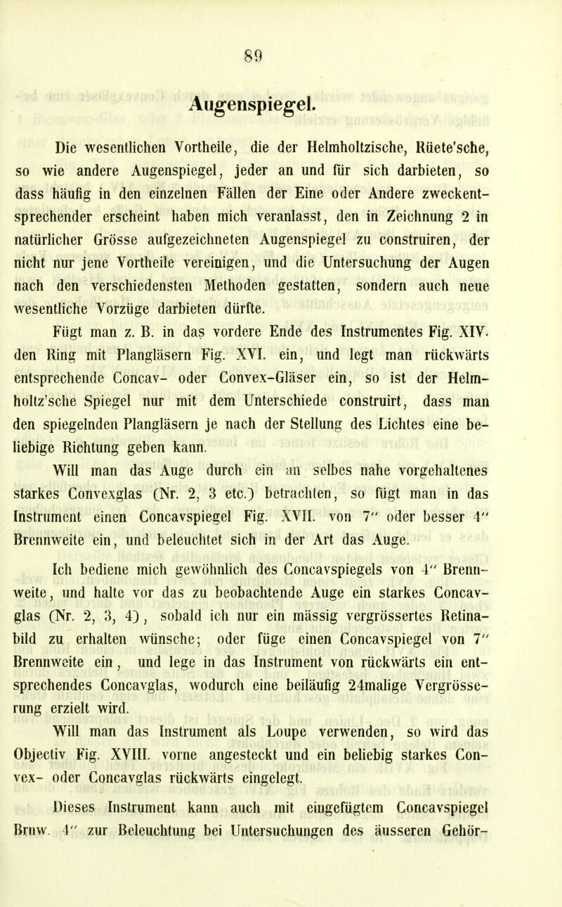 Augenspiegel. Die wesentlichen Vortheile, die der Helmholtzische, Rüete'sche, so wie andere Augenspiegel, jeder an und für sich darbieten, so dass häufig in den einzelnen Fällen der Eine oder Andere zweckent- sprechender erscheint haben mich veranlasst, den in Zeichnung 2 in natürlicher Grösse aufgezeichneten Augenspiegel zu construiren, der nicht nur jene Vortheile vereinigen, und die Untersuchung der Augen nach den verschiedensten Methoden gestatten, sondern auch neue wesentliche Vorzüge darbieten dürfte. Fügt man z. B. in das vordere Ende des Instrumentes Fig. XIV. den Ring mit Plangläsern Fig. XVI. ein, und legt man rückwärts entsprechende Concav- oder Gonvex-Gläser ein, so ist der Helm- holtz'sche Spiegel nur mit dem Unterschiede construirt, dass man den spiegelnden Plangläsern je nach der Stellung des Lichtes eine be- liebige Richtung geben kann. Will man das Auge durch ein an selbes nahe vorgehaltenes starkes Convexglas (Nr. 2, 3 etc.) betrachten, so fügt man in das Instrument einen Concavspiegel Fig. XVH. von 7 oder besser 4 Brennweite ein, und beleuchtet sich in der Art das Auge. Ich bediene mich gewöhnlich des Goncavspiegels von 4 Brenn- weite, und halte vor das zu beobachtende Auge ein starkes Concav- glas (Nr. 2, 3, 4), sobald ich nur ein mässig vergrössertes Retina- bild zu erhalten wünsche; oder füge einen Concavspiegel von 7 Brennweite ein, und lege in das Instrument von rückwärts ein ent- sprechendes Concavglas, wodurch eine beüäufig 24mahge Vergrösse- rung erzielt wird. Will man das Instrument als Loupe verwenden, so wird das Objectiv Fig. XVIII. vorne angesteckt und ein beliebig starkes Con- vex- oder Concavglas rückwärts eingelegt. Dieses Instrument kann auch mit eingefügtem Concavspiegel Brnw. 4 zur Beleuchtung bei Untersuchungen des äusseren Gehör-