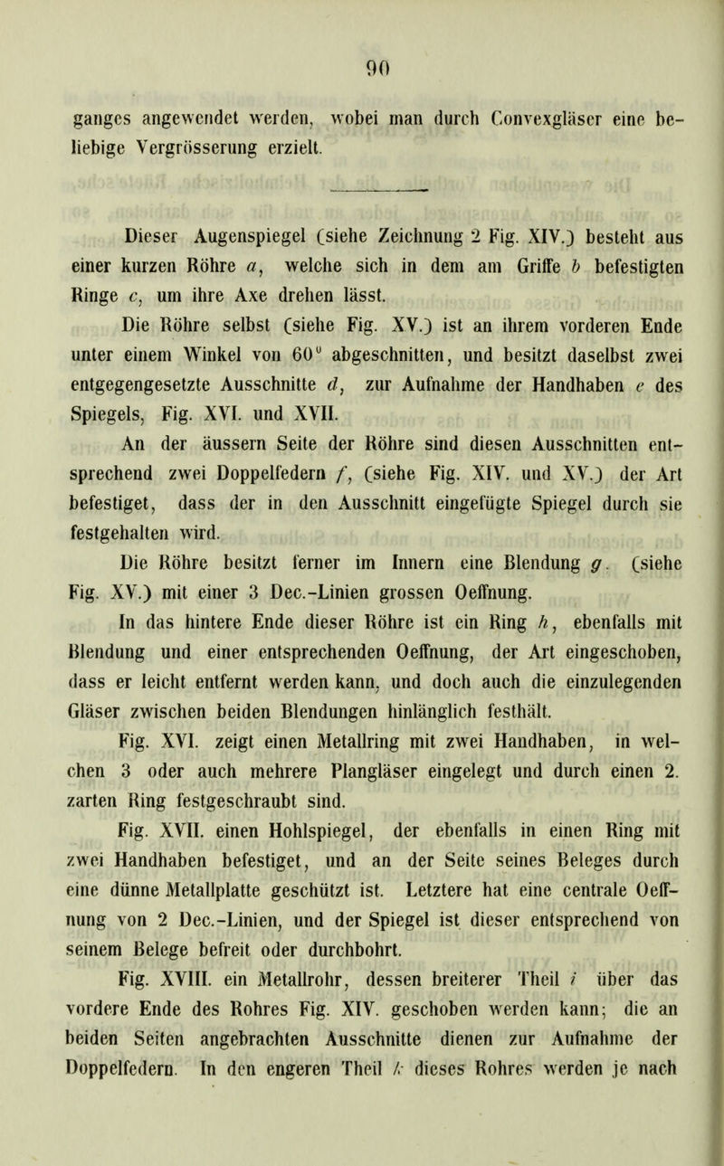 ganges angewendet werden, wobei man durch Convexgläser eine be- liebige Vergrösserung erzielt. Dieser Augenspiegel (siehe Zeichnung 2 Fig. XIV.) besteht aus einer kurzen Röhre öt, welche sich in dem am Griffe h befestigten Ringe um ihre Axe drehen lässt. Die Röhre selbst (siehe Fig. XV.) ist an ihrem vorderen Ende unter einem Winkel von 60^ abgeschnitten, und besitzt daselbst zwei entgegengesetzte Ausschnitte d, zur Aufnahme der Handhaben e des Spiegels, Fig. XVI. und XVII. An der äussern Seite der Röhre sind diesen Ausschnitten ent- sprechend zwei Doppelfedern t\ (siehe Fig. XIV. und XV.) der Art befestiget, dass der in den Ausschnitt eingefügte Spiegel durch sie festgehalten wird. Die Röhre besitzt ferner im Innern eine Blendung g. (siehe Fig. XV.) mit einer 3 Dec.-Linien grossen Oeffnung. In das hintere Ende dieser Röhre ist ein Ring ebenfalls mit Blendung und einer entsprechenden Oeffnung, der Art eingeschoben, dass er leicht entfernt werden kann, und doch auch die einzulegenden Gläser zwischen beiden Blendungen hinlänglich festhält. Fig. XVI. zeigt einen Metallring mit zwei Handhaben, in wel- chen 3 oder auch mehrere Plangläser eingelegt und durch einen 2. zarten Ring festgeschraubt sind. Fig. XVII. einen Hohlspiegel, der ebenfalls in einen Ring mit zwei Handhaben befestiget, und an der Seite seines Beleges durch eine dünne Metallplatte geschützt ist. Letztere hat eine centrale Oeff- nung von 2 Dec.-Linien, und der Spiegel ist dieser entsprechend von seinem Belege befreit oder durchbohrt. Fig. XVIII. ein Metallrohr, dessen breiterer Theil / über das vordere Ende des Rohres Fig. XIV. geschoben w^erden kann; die an beiden Seiten angebrachten Ausschnitte dienen zur Aufnahme der Doppelfedern. In den engeren Theil /. dieses Rohres werden je nach