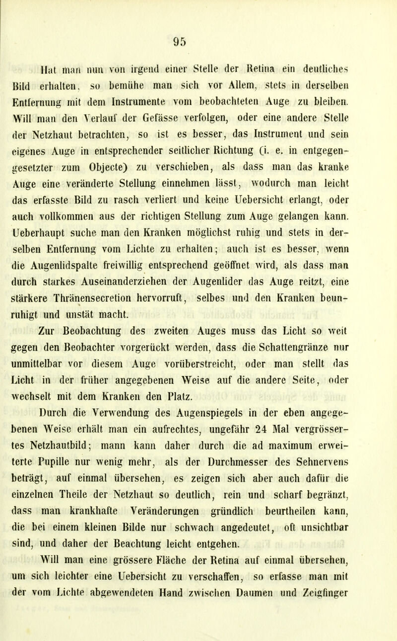 Hat man nun von irgend einer Stelle der Retina ein deutliches Bild erhalten, so bemühe man sich vor Allem, stets in derselben Entfernung mit dem Instrumente vom beobachteten Auge zu bleiben. Will man den Verlauf der Gefässe verfolgen, oder eine andere Stelle der Netzhaut betrachten, so ist es besser, das Instrument und sein eigenes Auge in entsprechender seitlicher Richtung (i. e. in entgegen-^ gesetzter zum Objecte) zu verschieben, als dass man das kranke Auge eine veränderte Stellung einnehmen lässt, wodurch man leicht das erfasste Bild zu rasch verliert und keine Uebersicht erlangt, oder auch vollkommen aus der richtigen Stellung zum Auge gelangen kann. Ueberhaupt suche man den Kranken mögUchst ruhig und stets in der- selben Entfernung vom Lichte zu erhalten; auch ist es besser, wenn die Augenhdspalte freiwiUig entsprechend geöffnet wird, als dass man durch starkes Auseinanderziehen der Augenhder das Auge reit/t, eine stärkere Thränensecretion hervorruft, selbes und den Kranken beun- ruhigt und unstät macht. Zur Beobachtung des zweiten Auges muss das Licht so weit gegen den Beobachter vorgerückt werden, dass die Schattengränze nur unmittelbar vor diesem Auge vorüberstreicht, oder man stellt das Licht in der früher angegebenen Weise auf die andere Seite, oder wechselt mit dem Kranken den Platz. Durch die Verwendung des Augenspiegels in der eben angege- benen Weise erhält man ein aufrechtes, ungefähr 24 Mal vergrösser- tes Netzhautbüd; mann kann daher durch die ad maximum erwei- terte Pupille nur wenig mehr, als der Durchmesser des Sehnervens beträgt, auf einmal übersehen, es zeigen sich aber auch dafür die einzelnen Theüe der Netzhaut so deutUch, rein und scharf begränzt, dass man krankhafte Veränderungen gründlich beurtheilen kann, die bei einem kleinen Büde nur schwach angedeutet, oft unsichtbar sind, und daher der Beachtung leicht entgehen. Will man eine grössere Fläche der Retina auf einmal übersehen, um sich leichter eine Uebersicht zu verschaffen, so erfasse man mit der vom Lichte abgewendeten Hand zwischen Daumen und Zeigfinger