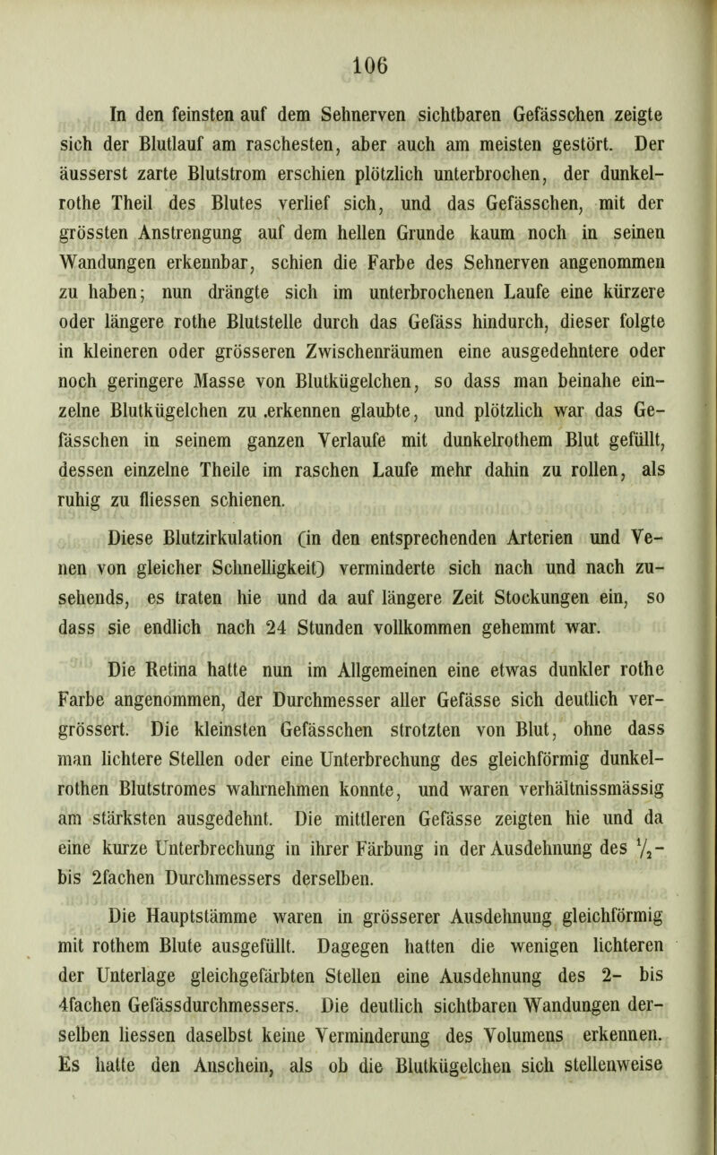 In den feinsten auf dem Sehnerven sichtbaren Gefässohen zeigte sich der Blutlauf am raschesten, aber auch am meisten gestört. Der äusserst zarte Blutstrom erschien plötzhch unterbrochen, der dunkel- rothe Theil des Blutes vertief sich, und das Gefässchen, mit der grössten Anstrengung auf dem hellen Grunde kaum noch in seinen Wandungen erkennbar, schien die Farbe des Sehnerven angenommen zu haben; nun drängte sich im unterbrochenen Laufe eine kürzere oder längere rothe Blutstelle durch das Gefäss hindurch, dieser folgte in kleineren oder grösseren Zwischenräumen eine ausgedehntere oder noch geringere Masse von Blutkügelchen, so dass man beinahe ein- zelne Blutkügelchen zu .erkennen glaubte, und plötzlich war das Ge- fässchen in seinem ganzen Verlaufe mit dunkelrothem Blut gefüllt, dessen einzelne Theile im raschen Laufe mehr dahin zu rollen, als ruhig zu fliessen schienen. Diese Blutzirkulation (in den entsprechenden Arterien und Ve- nen von gleicher Schnelligkeit) verminderte sich nach und nach zu- sehends, es traten hie und da auf längere Zeit Stockungen ein, so dass sie endlich nach 24 Stunden vollkommen gehemmt war. Die Retina hatte nun im Allgemeinen eine etwas dunkler rothe Farbe angenommen, der Durchmesser aller Gefässe sich deutUch ver- grössert. Die kleinsten Gefässchen strotzten von Blut, ohne dass man hchtere Stellen oder eine Unterbrechung des gleichförmig dunkel- rothen Blutstromes wahrnehmen konnte, und waren Verhältnissmässig am stärksten ausgedehnt. Die mittleren Gefässe zeigten hie und da eine kurze Unterbrechung in ihrer Färbung in der Ausdehnung des Vj- bis 2fachen Durchmessers derselben. Die Hauptstämme waren in grösserer Ausdehnung gleichförmig mit rothem Blute ausgefüllt. Dagegen hatten die wenigen lichteren der Unterlage gleichgefärbten Stellen eine Ausdehnung des 2- bis 4fachen Gefässdurchmessers. Die deutHch sichtbaren Wandungen der- selben Hessen daselbst keine Verminderung des Volumens erkennen. Es hatte den Anschein, als ob die Blutkügelchen sich stellenweise