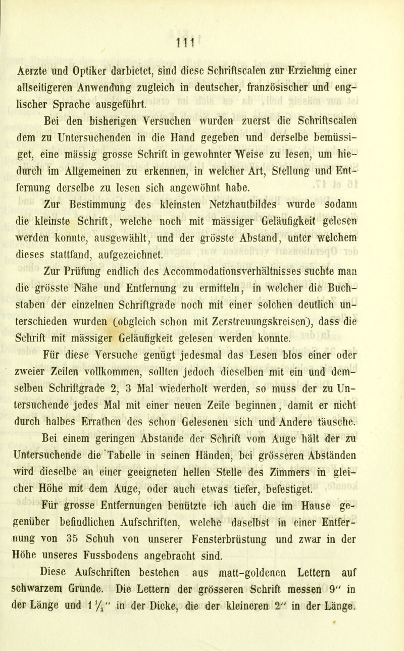 Aerzte und Optiker darbietet, sind diese Schriftscalen zur Erzielnng einer allseitigeren Anwendung zugleich in deutscher, französischer und eng- lischer Sprache ausgeführt. Bei den bisherigen Versuchen wurden zuerst die Schriftscalen dem zu Untersuchenden in die Hand gegeben und derselbe bemüssi- get, eine massig grosse Schrift in gewohnter Weise zu lesen, um hie- durch im Allgemeinen zu erkennen, in welcher Art, Stellung und Ent- fernung derselbe zu lesen sich angewöhnt habe. Zur Bestimmung des kleinsten Netzhautbildes wurde sodann die kleinste Schrift, welche noch mit massiger Geläufigkeit gelesen werden konnte, ausgewählt, und der grösste Abstand, unter welchem dieses stattfand, aufgezeichnet. Zur Prüfung endhch des Accommodationsverhältnisses suchte man die grösste Nähe und Entfernung zu ermitteln, in welcher die Buch- staben der einzelnen Schriftgrade noch mit einer solchen deutlich un- terschieden wurden (obgleich schon mit Zerstreuungskreisen}, dass die Schrift mit mässiger Geläufigkeit gelesen werden konnte. Für diese Versuche genügt jedesmal das Lesen Mos einer oder zweier Zeilen vollkommen, sollten jedoch dieselben mit ein und dem- selben Schriftgrade 2, 3 Mal wiederholt werden, so muss der zu Un- tersuchende jedes Mal mit einer neuen Zeile beginnen, damit er nicht durch halbes Errathen des schon Gelesenen sich und Andere täusche. Bei einem geringen Abstände der Schrift vom Auge hält der zu Untersuchende die Tabelle in seinen Händen, bei grösseren Abständen wird dieselbe an einer geeigneten hellen Stelle des Zimmers in glei- cher Höhe mit dem Auge, oder auch etwas tiefer, befestiget. Für grosse Entfernungen benützte ich auch die im Hause ge- genüber befindlichen Aufschriften, welche daselbst in einer Entfer- nung von 35 Schuh von unserer Fensterbrüstung und zwar in der Höhe unseres Fussbodens angebracht sind. Diese Aufschriften bestehen aus matt-goldenen Lettern auf schwarzem Grunde. Die Lettern der grösseren Schrift messen 9 in der Länge und 1  in der Dicke, die der kleineren 2 in der Länge.