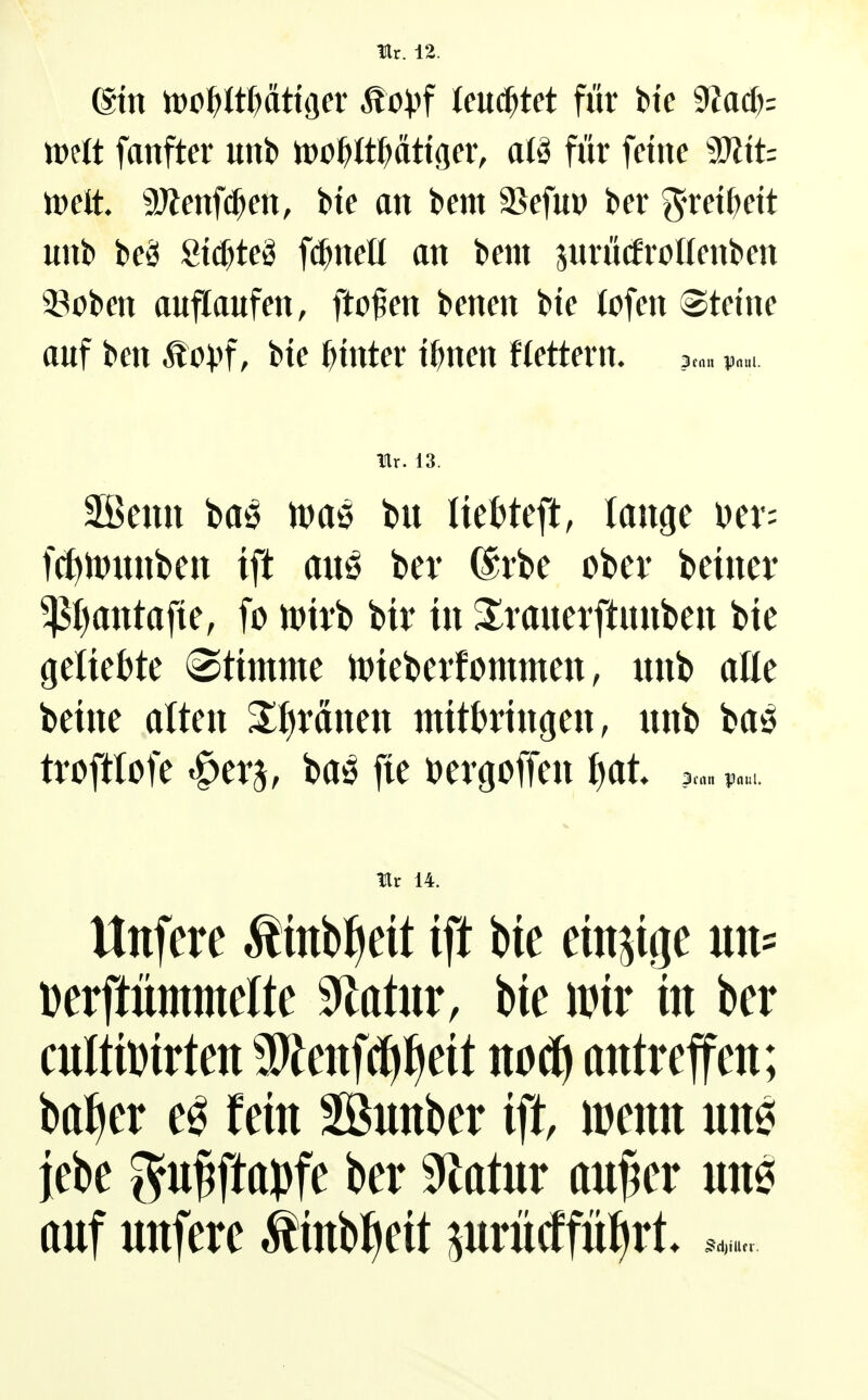 Hr. 12. (Bin tt)o^Wt>dttger ^o))f leuchtet für Uc 9?a(^: n)ett fanfter unb h)o^^t^>ättgev, atä für feine TliU tt)elt. 9Jienf(^en, bte an bem 35efu» ber g'ret()ett unb beä 8tcf)teS f^^neü an bem pirücfrollenben 23oben auflaufen, ftofen benen bie lofen steine auf ben Mcpf, bte hinter i^nen flettern. 2taa Paul. m. 13. Sßeuu baö maö feu Itet^teft, lauge Der; fcf)tt)unbcn tft auö bev (Srbe obev beiucr $l)antafte, fo n)ti*b bir tu ^^rauerftimben bte geliebte ®ttmme tptebeitommen, unb alle bellte alten ^^rättett tnttbrtitgeii, unb baö tvofttofe ^tv^, baö fie Dergoffeu l)at» ?«» litt 14. Uttfere Äinbf^eit tft bie em^iije un= Derftümtnelte 9latur, bte \m in ber cuIttoWen SWenfcfi^eit antreffen; balier e^ (ein SSnnber ift, icenn nn6 jebe gn^ftapfe ber 9^atnr an^er nne anf nnfere ^inbl^eit prncffütirt*