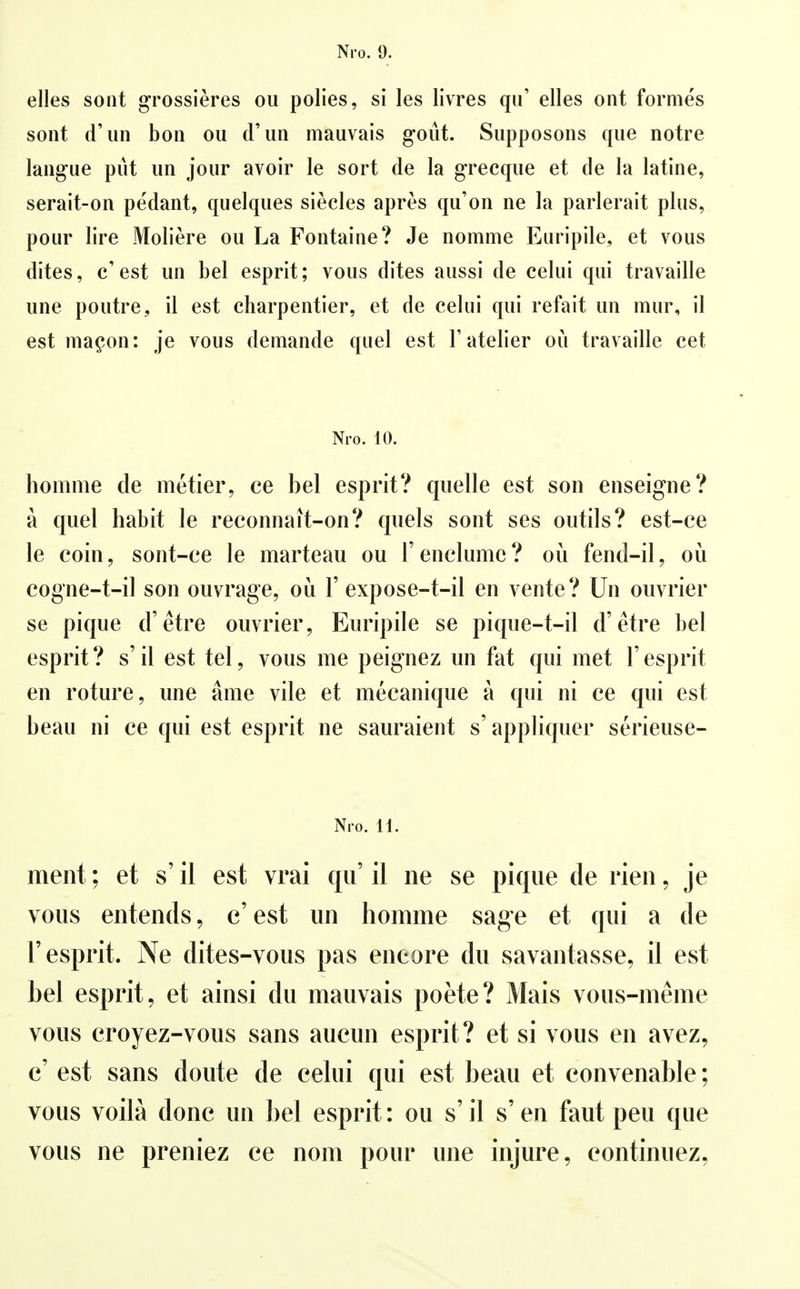 elles sont grossieres oii polies, si les livres qu' elles ont formes sont d'un bon ou d'im mauvais goüt. Siipposons que notre laiigue püt im joiir avoir le sort de la grecqiie et de la latine, serait-on pedant, quelques siecles apres qu'on ne la parlerait plus, pour lire Moliere ou La Fontaine? Je nomme Euripile, et vous dites, c'est un bei esprit; vous dites aussi de celui qui travaille une poutre, il est charpentier, et de celui qui refait un mur, il est ma^on: je vous detnande quel est T atelier ou travaille cet Nro. 10. homme de metier, ce bei esprit? quelle est son enseigne? ä quel habit le reconnait-on? quels sont ses outils? est-ce le coin, sont-ee le marteau ou 1' enelume ? oü fend-il, oü cogne-t-il son ouvrage, oü 1'expose-t-il en vente? Un ouvrier se pique d'etre ouvrier, Euripile se pique-t-il d'etre bei esprit? s'il est tel, vous me peignez un fat qui met 1'esprit en roture, une äme vile et mecanique ä qui ni ce qui est beau ni ce qui est esprit ne sauraient s' appliquer serieuse- Ni o. H. ment; et s' il est vrai qu' il ne se pique de rien, je vous entends, c'est un homme sage et qui a de r esprit. Ne dites-vous pas encore du savantasse, il est bei esprit, et ainsi du mauvais poete? Mais vous-meme vous croyez-vous sans aueun esprit? et si vous en avez, c' est sans doute de celui qui est beau et convenable; vous voilä donc un bei esprit: ou s' il s' en faut peu que vous ne preniez ce nom pour une injure, continuez,