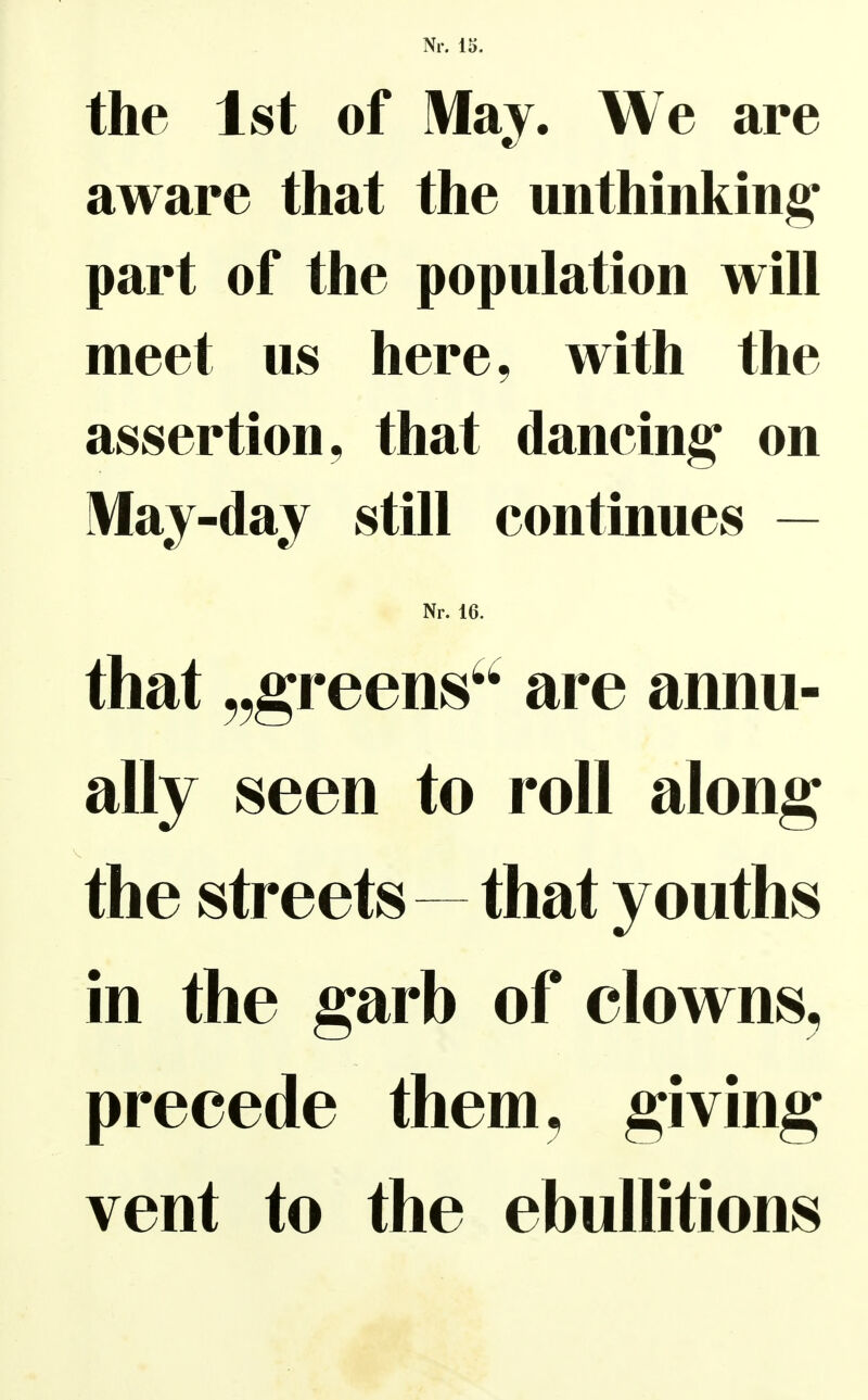 the Ist of May. We are aware that the unthinking* part of the population will meet us here, with the assertioii, that dancing' on May-day still continues — Nr. 16. that „greens^' are annu- ally Seen to roll along the streets—that youths in the garb of clowns^ precede them, giving vent to the ebuUitions