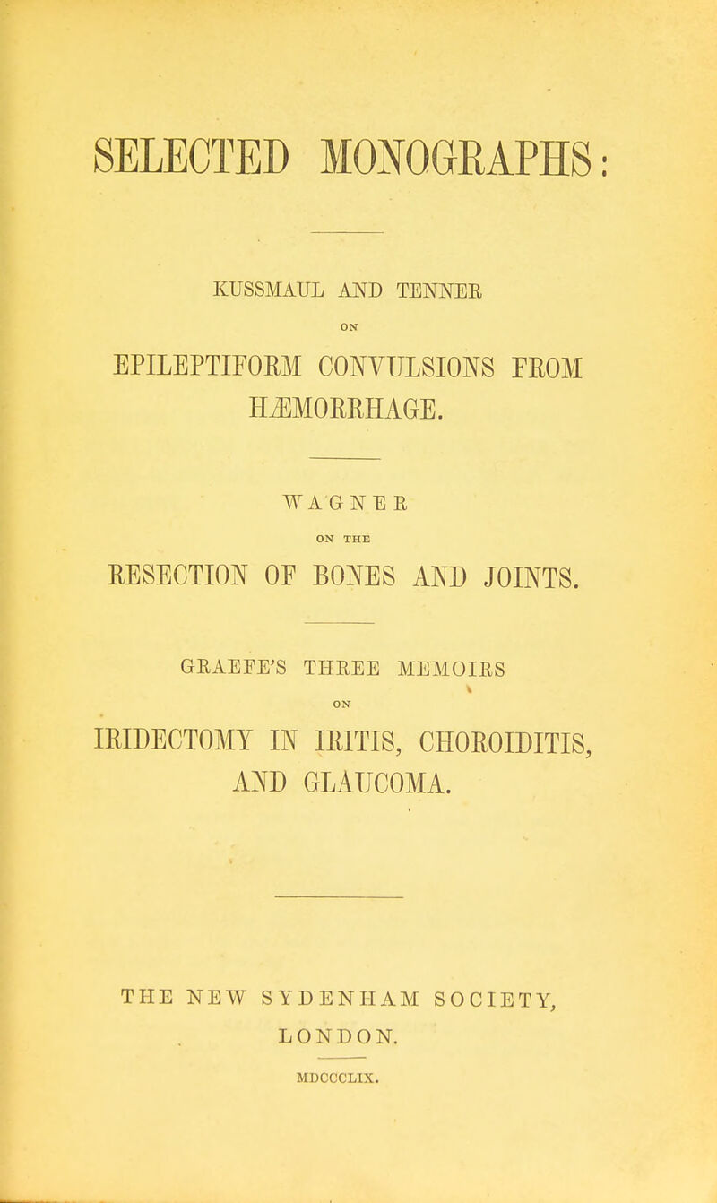 SELECTED MONOGRAPHS: KUSSMAUL AND TENNER ON EPILEPTIFORM CONVULSIONS FROM HiEMOMHAGE. WAGNER ON THE EESECTION OE BONES AND JOINTS. GRAEFE'S THREE MEMOIRS ON IRIDECTOMY IN IRITIS, CHOROIDITIS, AND GLAUCOMA. THE NEW SYDENHAM SOCIETY, LONDON. MDCCCLIX.