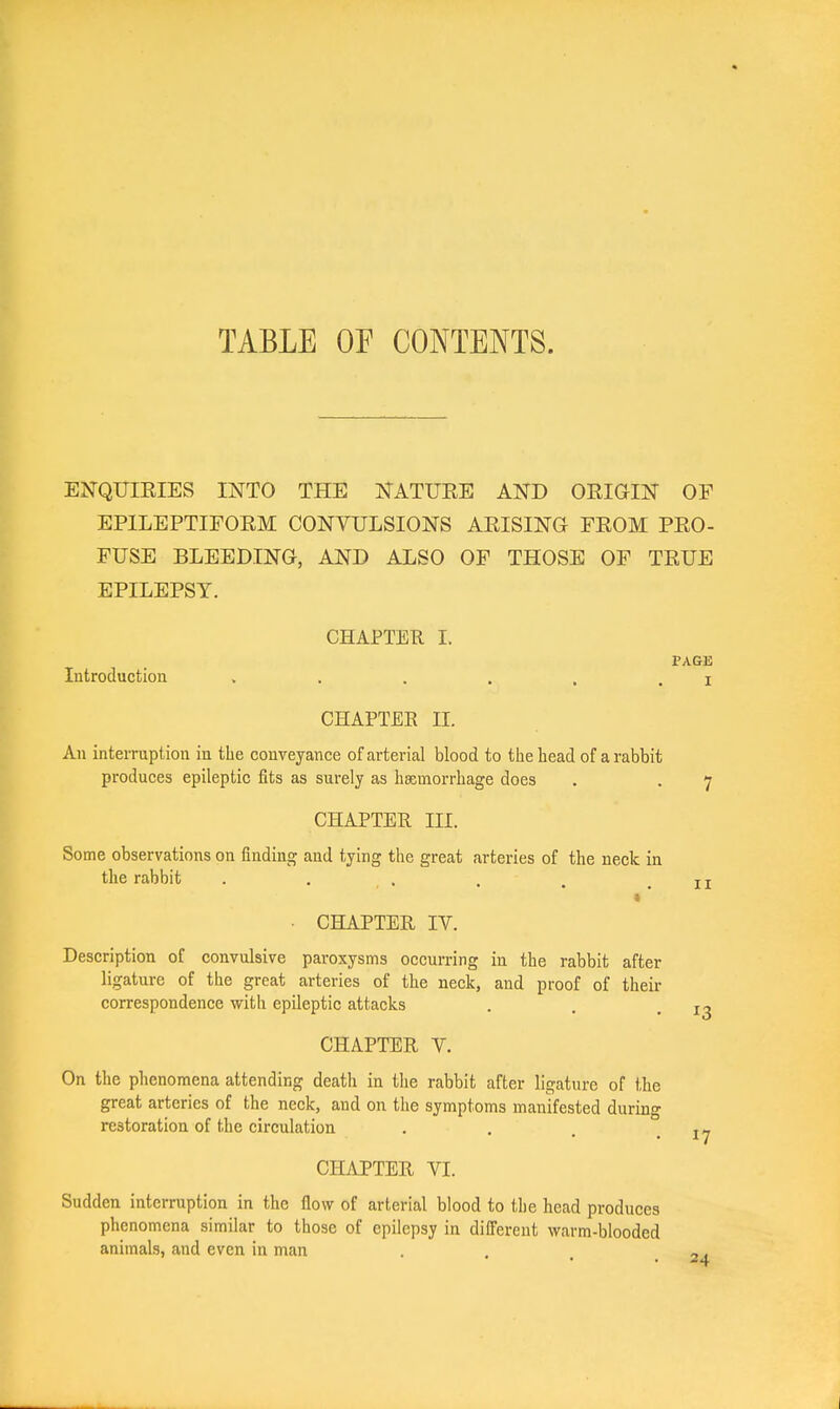 TABLE OF CONTENTS. ENQTTIEIES INTO THE NATUEE AND OEIGIN OF EPILEPTIFOEM CONVULSIONS AEISING FEOM PEO- FUSE BLEEDING, AND ALSO OF THOSE OF TEUE EPILEPSY. CHAPTER I. PAGE Introduction . . . . . , i CHAPTEE II. An interruption in the conveyance of arterial blood to the head of a rabbit produces epileptic fits as surely as hsimorrhage does . . 7 CHAPTER III. Some observations on finding and tying the great arteries of the neck in the rabbit . . . . . .11 t • CHAPTER IV. Description of convulsive paroxysms occurring in the rabbit after ligature of the great arteries of the neck, and proof of their correspondence with epileptic attacks . . -13 CHAPTER V. On the phenomena attending death in the rabbit after ligature of the great arteries of the neck, and on the symptoms manifested during restoration of the circulation . , 17 CHAPTER VI. Sudden interruption in the flow of arterial blood to the head produces phenomena similar to those of epilepsy in different warm-blooded animals, and even in man . . -.