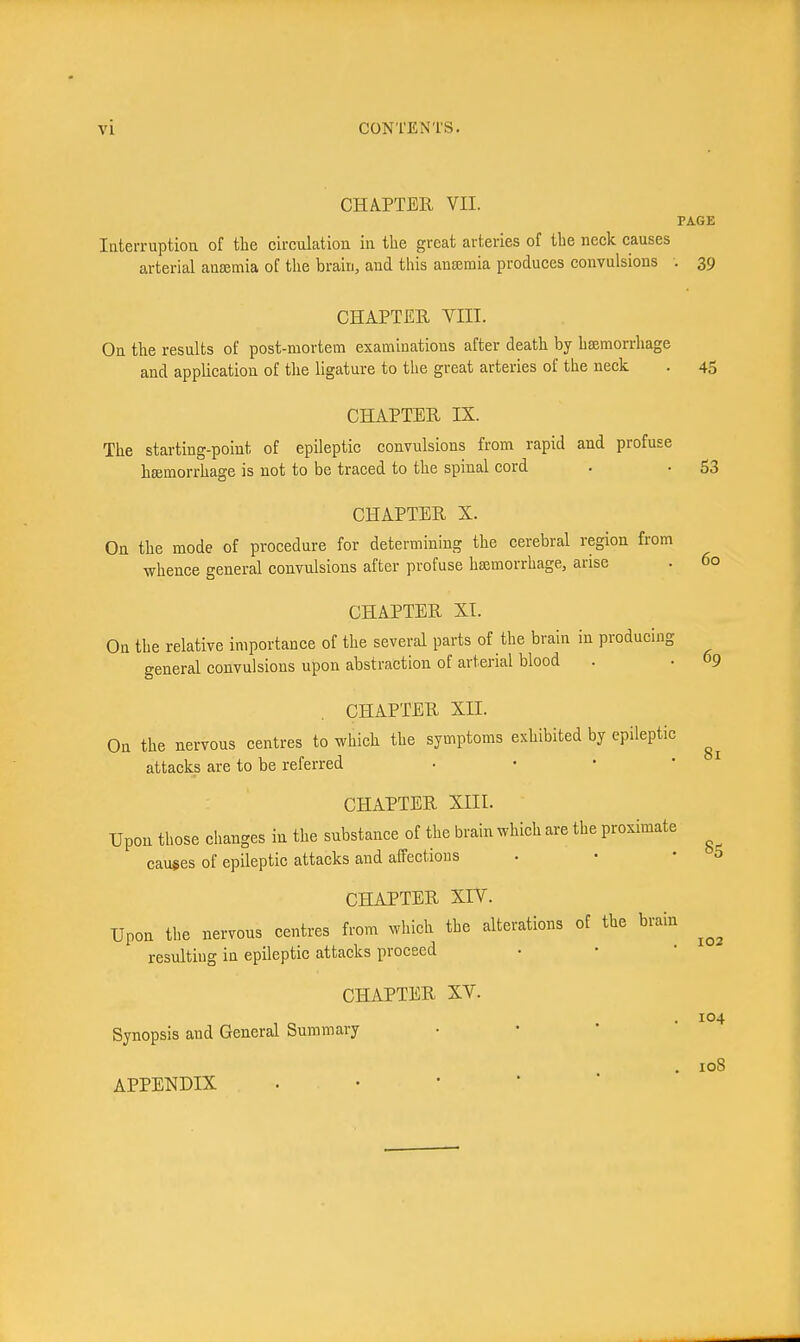 CHAPTER VII. PAGE Interruptiou of the circulation in the great arteries of the neck causes arterial antemia of the brain, and this ansemia produces convulsions . 39 CHAPTER VIII. On the results of post-mortem examinations after death by hsemorrhage and application of the ligature to the great arteries of the neck . 45 CHAPTER IX. The starting-point of epileptic convulsions from rapid and profuse hemorrhage is not to be traced to the spinal cord . • 53 CHAPTER X. On the mode of procedure for determining the cerebral region from whence general convulsions after profuse hsemorrhage, arise . 60 CHAPTER XI. Ou the relative importance of the several parts of the brain in producing general convulsions upon abstraction of arterial blood . • 09 CHAPTER XII. On the nervous centres to which the symptoms exhibited by epileptic attacks are to be referred • • • ' CHAPTER XIII. Upon those changes in the substance of the brain which are the proximate causes of epileptic attacks and affections • • -5 CHAPTER XIV. Upon the nervous centres from which the alterations of the brain resulting in epileptic attacks proceed CHAPTER XV. Synopsis and General Summary • • ' ' APPENDIX 81 102 104 108