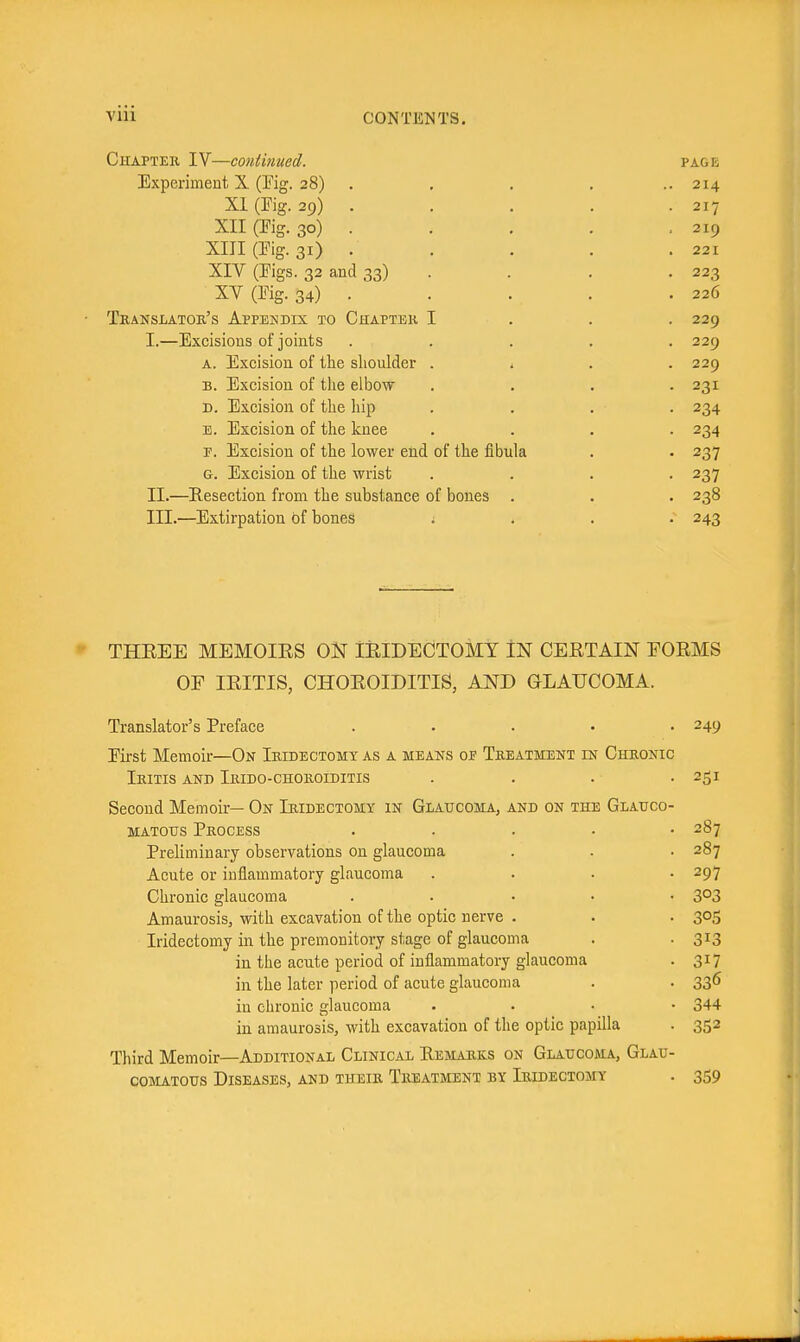 Chapter IV—continued. page Experimeut X (Kg. 28) . , , . .. 214 XI (Fig. 29) . . . . . 217 XII (Fig. 30) . . . . .219 XIII (Eig. 31) . . . . . 221 XIV (Eigs. 32 and 33) . . . • 223 XV(Eig.34) 226 Translator's Appendix to Chapter I . . . 229 I. —Excisions of joints ..... 229 a. Excision of the shoulder . * . . 229 B. Excision of tlie elbow .... 231 D. Excision of the hip . . . . 234 B. Excision of the knee .... 234 r. Excision of the lower end of the fibula . . 237 G. Excision of the wrist .... 237 II. —Resection from the substance of bones . . . 238 III. —Extirpation of bones .... 243 THEEE MEMOIES ON lEIDECTOMY iN CEETAIN FOEMS OF lEITIS, CHOEOIDITIS, AND GLAUCOMA. Translator's Preface ..... 249 Eirst Memoir—On Iridectomy as a means of Treatment in Chronic Iritis and Irido-choroiditis . . . • 251 Second Memoir— On Iridectomy in Glaucoma, and on the Glauco- matous Process ..... 287 Preliminary observations on glaucoma . . . 287 Acute or inflammatory glaucoma .... 297 Chronic glaucoma ..... 303 Amaurosis, with excavation of the optic nerve . . . 305 Iridectomy in the premonitory stage of glaucoma . -313 in the acute period of inflammatory glaucoma . 317 in the later period of acute glaucoma . . 336 in chronic glaucoma . . . • 344 in amaurosis, with excavation of the optic papilla . 352 Third Memoir—Additional Clinical Remarks on Glaucoma, Glau- comatous Diseases, and their Treatment by Iridectomy . 359