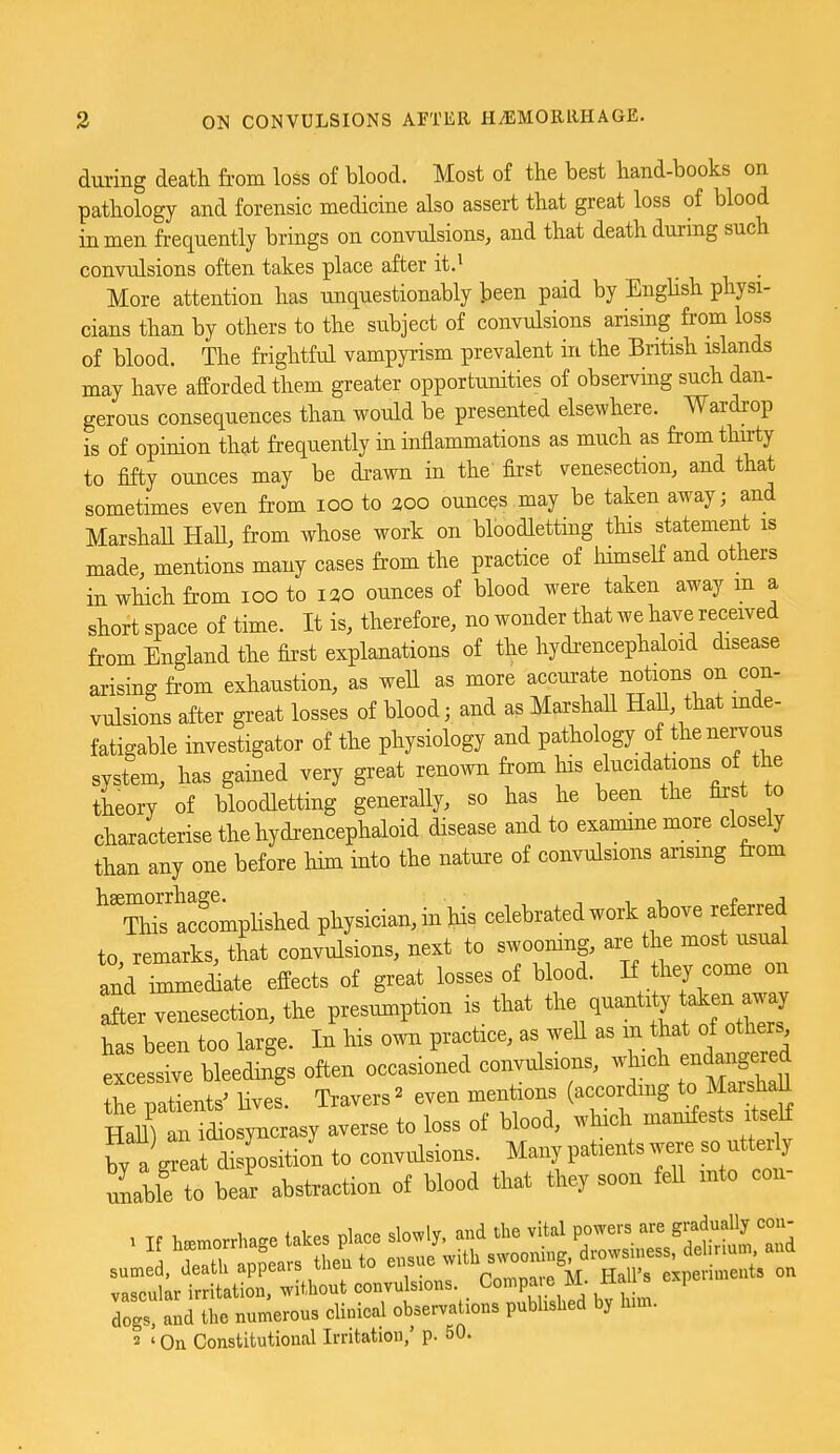 during death from loss of blood. Most of the best hand-books on pathology and forensic medicine also assert that great loss of blood in men frequently brings on convulsions, and that death during such convulsions often takes place after it.^ More attention has unquestionably been paid by EngHsh physi- cians than by others to the subject of convulsions arising from loss of blood. The frightful vampyrism prevalent in the British islands may have afforded them greater opportunities of observing such dan- gerous consequences than would be presented elsewhere. Wardrop is of opinion that frequently in inflammations as much as from thu:ty to fifty ounces may be di-awn in the first venesection, and that sometimes even from loo to 200 ounces may be taken away; and Marshall HaU, from whose work on bloodletting this statement is made, mentions many cases from the practice of liimseH and others in which from 100 to lao ounces of blood were taken away m a short space of time. It is, therefore, no wonder that we have received from England the first explanations of the hydrencephaloid disease arising from exhaustion, as well as more accurate notions on con- vulsions after great losses of blood; and as Marshall Hall, that mde- fatigable investigator of the physiology and pathology of the nervous system, has gained very great renoAvn from his elucidations of the theory of bloodletting generally, so has he been the first 0 characterise the hydrencephaloid disease and to examine more closely than any one before him into the nature of convulsions arismg from ^Twcfomplished physician, in his celebrated work above referred to, remarks, that convulsions, next to swooning, are the most usua and immediate effects of great losses of blood. If W —; after venesection, the presiunption is_ that ^^^^^^^'f^^^s has been too large. In his own practice, as well as m that of others e LsXe bleedings often occasioned convulsions, wh^h endaiig^e^ the patients' lives. Travers ^ even mentions (accordmg to MarsliaU HaU) an idiosyncrasy averse to loss of blood, which manifests itself by a ^at dis^sition to convidsions. Many patients were so utterly unallfto bear abstraction of blood that they soon feU into con- 7::L rt2C:^^^^^^^ compare M HaU's expen.ent, on dogs and L numerous clinical observations published by lum. 2 ' On Constitutional Irritation,' p. 50.