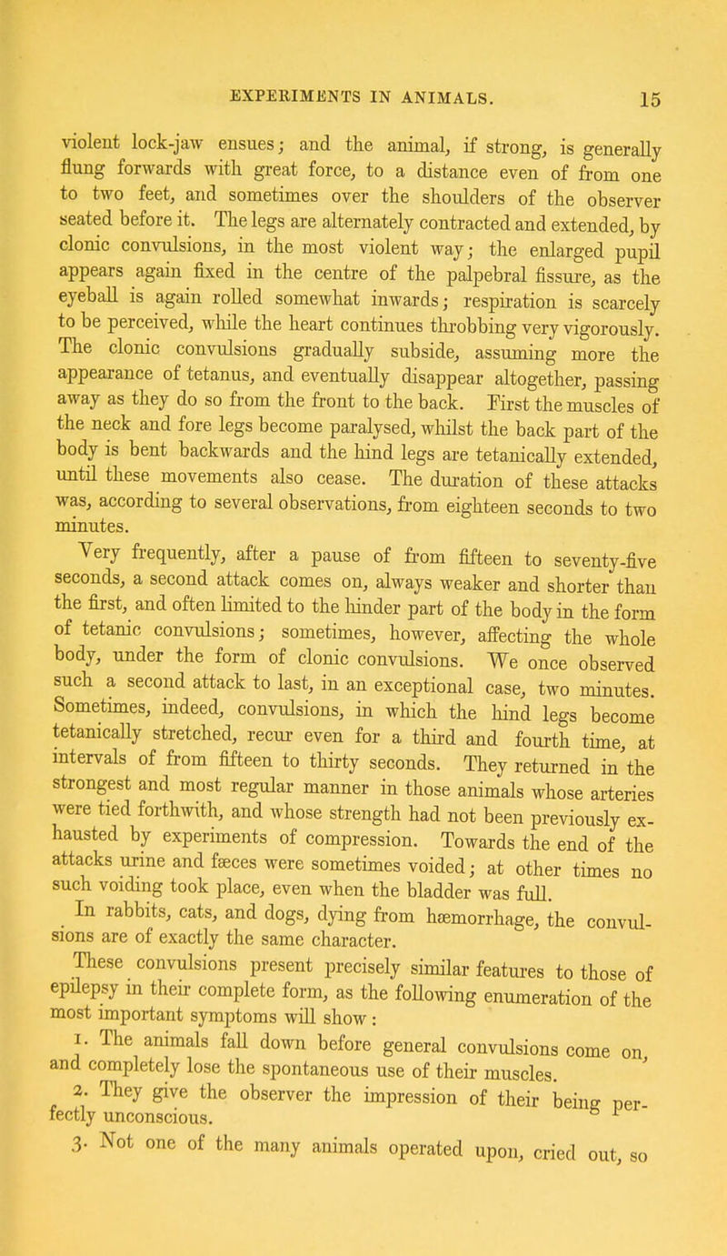 violent lock-jaw ensues; and the animal, if strong, is generally- flung forwards witli great force, to a distance even of from one to two feet, and sometimes over the shoulders of the observer seated before it. The legs are alternately contracted and extended, by clonic convulsions, in the most violent way; the enlarged pupil appears again fixed in the centre of the palpebral fissure, as the eyeball is again rolled somewhat inwards; respiration is scarcely to be perceived, while the heart continues throbbing very vigorously. The clonic convulsions gradually subside, assuming more the appearance of tetanus, and eventually disappear altogether, passing away as they do so from the front to the back. Krst the muscles of the neck and fore legs become paralysed, whilst the back part of the body is bent backwards and the hind legs are tetanically extended, untn these movements also cease. The dui-ation of these attacks was, according to several observations, from eighteen seconds to two minutes. Very frequently, after a pause of fi-om fifteen to seventy-five seconds, a second attack comes on, always weaker and shorter than the first, and often limited to the hinder part of the body in the form of tetanic convulsions; sometimes, however, affecting the whole body, under the form of clonic convulsions. We once observed such a second attack to last, in an exceptional case, two minutes. Sometimes, indeed, convulsions, in which the hind legs become tetanicaUy stretched, recur even for a third and fourth time, at intervals of from fifteen to thirty seconds. They returned in'the strongest and most regular manner in those animals whose arteries were tied forthwith, and whose strength had not been previously ex- hausted by experiments of compression. Towards the end of the attacks urine and faeces were sometimes voided; at other times no such voiding took place, even when the bladder was full. In rabbits, cats, and dogs, dying from hjemorrhage, the convul- sions are of exactly the same character. These convulsions present precisely similar features to those of epilepsy m their complete form, as the foUowing enumeration of the most important symptoms will show: I. The animals faU down before general convulsions come on and completely lose the spontaneous use of their muscles. 3. They give the observer the impression of their being per- fectly unconscious. 3. Not one of the many animals operated upon, cried out, so