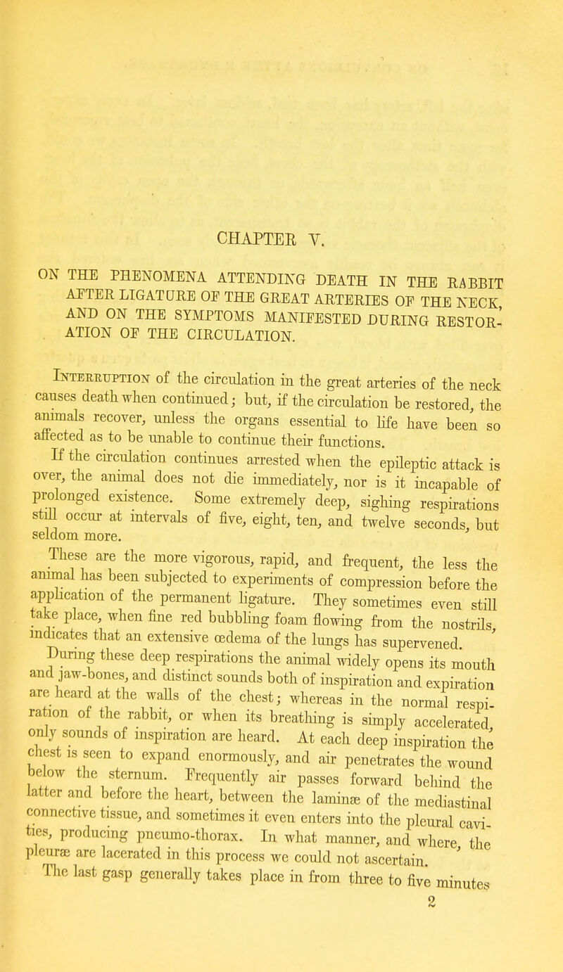 ON THE PHENOMENA ATTENDING DEATH IN THE RABBIT AFTER LIGATURE OF THE GREAT ARTERIES OE THE NECK AND ON THE SYMPTOMS MANIFESTED DURING RESTOR- . ATION OF THE CIRCULATION. Interuuption of the circulation in the great arteries of the neck causes death when continued; but, if the circulation be restored, the ammals recover, unless the organs essential to life have been so affected as to be imable to continue their functions. If the ch-culation continues arrested when the epHeptic attack is over, the annual does not die innnediately, nor is it incapable of prolonged existence. Some extremely deep, sigliing respirations stiU occur at intervals of five, eight, ten, and twelve seconds, but seldom more. These are the more vigorous, rapid, and frequent, the less the ammal has been subjected to experiments of compression before the apphcation of the permanent hgature. They sometimes even stiH take place, when fine red bubbhng foam flowing from the nostrHs indicates that an extensive oedema of the lungs has supervened Dunng these deep respirations the animal widely opens its mouth and jaw-bones, and distinct sounds both of inspiration and expiration are heard at the waUs of the chest; whereas in the normal respi ration of the rabbit, or when its breathing is simply accelerated only sounds of mspiration are heard. At each deep inspiration the chest IS seen to expand enormously, and air penetrates the wound below the sternum. Frequently air passes forward behind the latter and before the heart, between the laminae of the mediastinal connective tissue, and sometimes it even enters into the pleural cavi ties, producing pneumo-thorax. In what manner, and where 'the pleurfe are lacerated in this process we could not ascertain The last gasp geiieraUy takes place in from three to five minutes 2