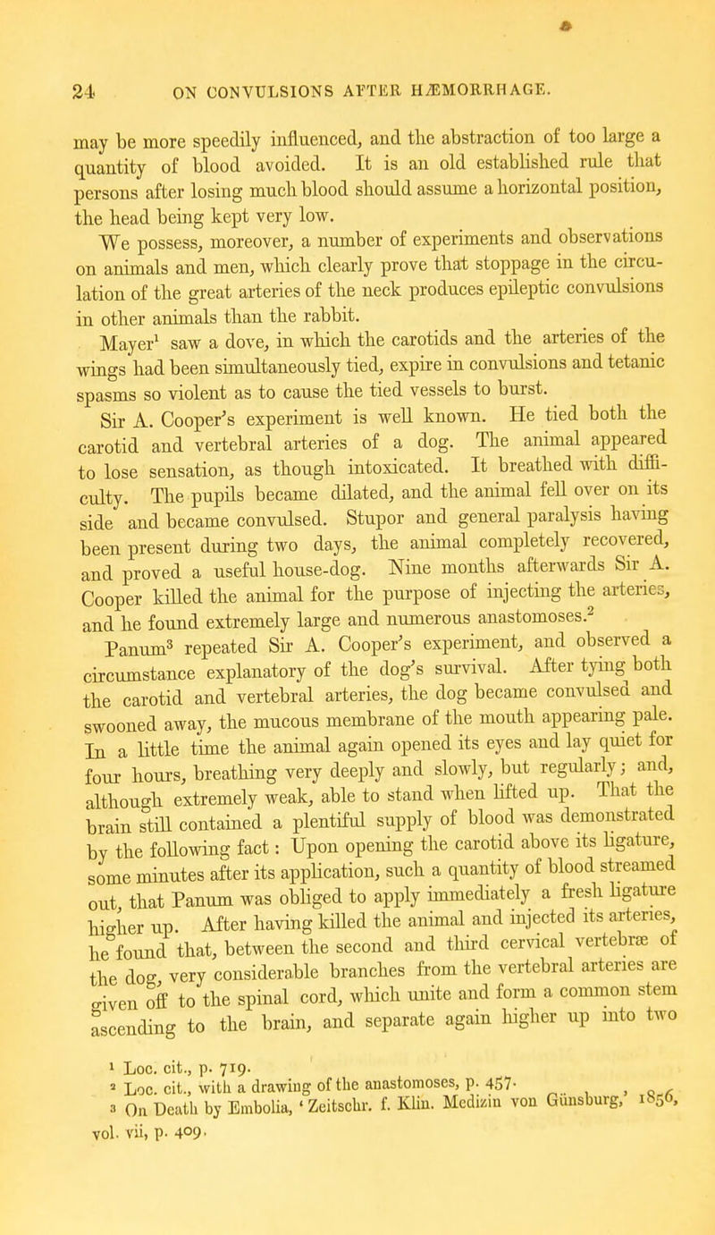 may be more speedily influenced, and the abstraction of too large a quantity of blood avoided. It is an old established rule that persons after losing much blood should assume a horizontal position, the head being kept very low. We possess, moreover, a number of experiments and observations on animals and men, which clearly prove that stoppage in the circu- lation of the great arteries of the neck produces epileptic convulsions in other animals than the rabbit. Mayer^ saw a dove, in which the carotids and the arteries of the wings had been simultaneously tied, expire in convulsions and tetanic spasms so violent as to cause the tied vessels to burst. Sir A. Cooper's experiment is weU known. He tied both the carotid and vertebral arteries of a dog. The animal appeared to lose sensation, as though intoxicated. It breathed with diffi- culty. The pupils became dilated, and the animal fell over on its side and became convulsed. Stupor and general paralysis having been present during two days, the animal completely recovered, and proved a useful house-dog. Nine months afterwards Sir A. Cooper killed the animal for the purpose of injecting the arteries, and he found extremely large and numerous anastomoses.^ Panum^ repeated Sii- A. Cooper's experiment, and observed a circumstance explanatory of the dog's survival. After tying both the carotid and vertebral arteries, the dog became convulsed and swooned away, the mucous membrane of the mouth appearing pale. In a little time the animal again opened its eyes and lay quiet for four hours, breathing very deeply and slowly, but regularly; and, although extremely weak, able to stand when Hfted up. That the brain stiU contained a plentiful supply of blood was demonstrated by the following fact: Upon opening the carotid above its Hgature, some minutes after its application, such a quantity of blood streamed out that Panum was obhged to apply immediately a fresh Hgature higher up After having killed the animal and injected its arteries, he found that, between the second and tliird cervical vertebrae of the dog very considerable branches from the vertebral arteries are given off to the spinal cord, which unite and form a common stem ascending to the brain, and separate again liigher up mto two 1 Loc. cit., p. 719. Lqc. cit., with a drawing of the anastomoses, p. 457- 3 On Death by Embolia, ' Zeitschr. f. Klin. Medizin von Giinsburg, 1^50, vol. vii, p. 409-