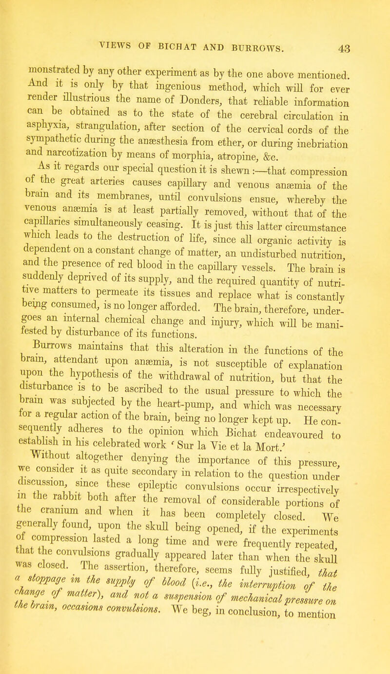 monstrated by any other experiment as by the one above mentioned. And it IS only by that ingenious method, which will for ever render illustrious the name of Bonders, that reHable information can be obtamed as to the state of the cerebral circulation in asphyxia, strangulation, after section of the cervical cords of the sympathetic during the aneesthesia from ether, or during inebriation and narcotization by means of morphia, atropine, &c. As it regards oui- special question it is shewn:—that compression of the great arteries causes capiUary and venous anfemia of the bram and its membranes, until convulsions ensue, whereby the venous anaemia is at least partially removed, without that of the capillaries smiultaneously ceasing. It is just this latter circumstance which leads to the destruction of life, since aU organic activity is dependent on a constant change of matter, an undisturbed nutrition and the presence of red blood in the capiUary vessels. The brain is suddenly deprived of its supply, and the required quantity of nutri- tive matters to permeate its tissues and replace what is constantly bemg consumed, is no longer afforded. The brain, therefore, under- goes an internal chemical change and injury, which wiU be mani- fested by disturbance of its functions. Burrows maintains that this alteration in the functions of the bram, attendant upon anaemia, is not susceptible of explanation upon the hypothesis of the withdrawal of nutrition, but that the disturbance is to be ascribed to the usual pressui-e to which the bram was subjected by the heart-pump, and which was necessary for a regular action of the brain, being no longer kept up. He con- sequently adheres to the opinion which Bichat endeavoured to establish m his celebrated work < Sur la Vie et la Mort' Without altogether denying the importance of this pressure we consider it as quite secondary in relation to the question under discussion smce these epileptic convulsions occur irrespectively m the rabbit both after the removal of considerable portions of the cramum and when it has been completely closed. We generaUy found, upon the skuU being opened, if the experiments of compression lasted a long time and were frequently repeated, that the convulsions graduaUy appeared later than when the skuU was closed. The assertion, therefore, seems fidly justified, that a stoppage ^n the supply of blood {i.e., the interruption of the change of matter), and not a suspension of mechanieal pressure on the braxn, occasions convulsions. We beg, in conclusion, to mention