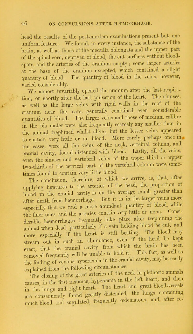 head the results of the post-mortem examinations present but one uniform feature. We found, in every instance, the substance of the brain, as well as those of the medulla oblongata and the upper part of the spinal cord, deprived of blood, the cut surfaces without blood- spots, and the arteries of the cranium empty; some larger arteries at the base of the cranium excepted, which contained a slight quantity of blood. The quantity of blood in the veins, however, varied considerably. We almost invariably opened the cranium after the last respira- tion, or shortly after the last pulsation of the heart. The sinuses, as well as the large veins with rigid walls in the roof of the cranium near the ears, generally contained even considerable quantities of blood. The larger veins and those of medium calibre in the pia mater were also frequently scarcely any smaller than m the animal trepliined whilst alive; but the lesser veins appeared to contain very Httle or no blood. More rarely, perhaps once in, ten cases, were aU the veins of the neck, vertebral column, and cranial cavity, found distended with blood. Lastly, aU the vems, even the sinuses and vertebral veins of the upper third or upper two-thirds of the cervical part of the vertebral column were some- times found to contain very little blood. The conclusion, therefore, at which we arrive, is, that, after applying ligatui-es to the arteries of the head, the proportion of blood in the cranial cavity is on the average much greater than after death from hemorrhage. But it is in the larger veins more especiaUy that we find a more abundant quantity of blood, while the finer ones and the arteries contain very Httle or none. Consi- derable hemorrhages frequently take place after trephimng the animal when dead, particularly if a vein holding blood be cut and more especially if the heart is stiU beating. The blood may stream out in such an abundance, even if the head be kept erect, that the cranial cavity from which the brain has been removed frequently will be unable to hold it. This fact, as well as the finding of venous hyperemia in the cranial cavity, may be easily explained from the following circumstances. The closing of the great arteries of the neck in plethoric animals causes, in the first instance, hyperemia m the eft heart and then in the lungs and right heart. The heart and great blood-vessels are consequently found greatly distended the lungs containing much blood and sugillated, frequently cedematous, and, after re-