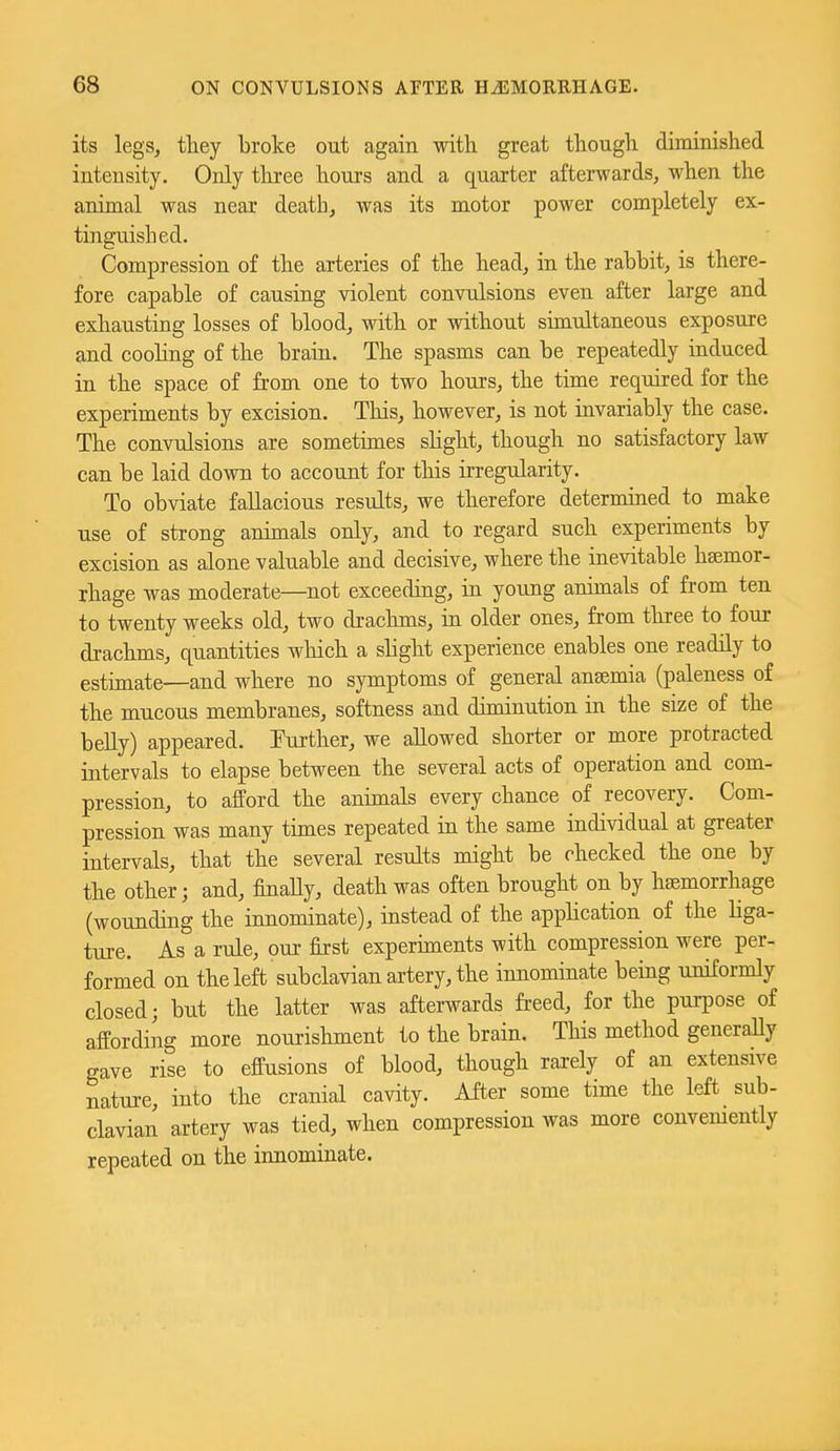 its legs, they broke out again with great though diminished intensity. Only tliree hours and a quarter afterwards, when the animal was near death, was its motor power completely ex- tinguished. Compression of the arteries of the head, in the rabbit, is there- fore capable of causing violent convulsions even after large and exhausting losses of blood, with or without simultaneous exposure and coohng of the brain. The spasms can be repeatedly induced in the space of from one to two hours, the time required for the experiments by excision. This, however, is not invariably the case. The convulsions are sometimes sHght, though no satisfactory law can be laid down to account for this irregularity. To obviate fallacious results, we therefore determined to make use of strong animals only, and to regard such experiments by excision as alone valuable and decisive, where the inevitable haemor- rhage was moderate—not exceeding, in young animals of from ten to twenty weeks old, two drachms, in older ones, from three to four drachms, quantities which a sHght experience enables one readily to estimate—and where no symptoms of general anaemia (paleness of the mucous membranes, softness and diminution in the size of the belly) appeared, further, we allowed shorter or more protracted intervals to elapse between the several acts of operation and com- pression, to afford the animals every chance of recovery. Com- pression was many times repeated in the same individual at greater intervals, that the several results might be checked the one by the other; and, finaUy, death was often brought on by hemorrhage (wounding the innominate), instead of the appHcation of the Hga- ture. As a rule, our first expernnents with compression were per- formed on the left subclavian artery, the innominate being uniformly closed; but the latter was afterwards freed, for the purpose of affording more nourishment to the brain. This method generaUy gave rise to effusions of blood, though rarely of an extensive nature, into the cranial cavity. After some time the left sub- clavian artery was tied, when compression was more convemently repeated on the innominate.