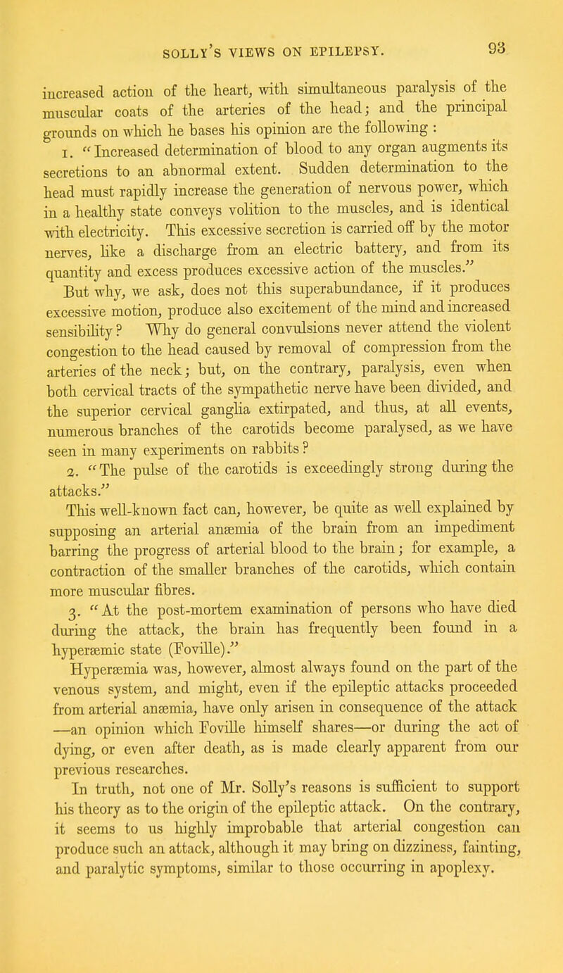 Solly's views on epilepsy. increased action of tlie heart, with simultaneous paralysis of the muscular coats of the arteries of the head; and the principal grounds on which he bases his opinion are the following : 1. Increased determination of blood to any organ augments its secretions to an abnormal extent. Sudden determination to the head must rapidly increase the generation of nervous power, which in a healthy state conveys volition to the muscles, and is identical with electricity. This excessive secretion is carried off by the motor nerves, Hke a discharge from an electric battery, and from its quantity and excess produces excessive action of the muscles. But why, we ask, does not this superabundance, if it produces excessive motion, produce also excitement of the mind and increased sensibility ? Why do general convulsions never attend the violent congestion to the head caused by removal of compression from the arteries of the neck; but, on the contrary, paralysis, even when both cervical tracts of the sympathetic nerve have been divided, and the superior cervical ganglia extirpated, and thus, at all events, numerous branches of the carotids become paralysed, as we have seen in many experiments on rabbits ? 2. The pulse of the carotids is exceedingly strong during the attacks. This weU-known fact can, however, be quite as well explained by supposing an arterial anaemia of the brain from an impediment barring the progress of arterial blood to the brain; for example, a contraction of the smaller branches of the carotids, which contain more muscular fibres. 3. At the post-mortem examination of persons who have died during the attack, the brain has frequently been found in a hypersemic state (Foville). Hypersemia was, however, almost always found on the part of the venous system, and might, even if the epileptic attacks proceeded from arterial ansemia, have only arisen in consequence of the attack —an opinion which Foville himseK shares—or during the act of dying, or even after death, as is made clearly apparent from our previous researches. In truth, not one of Mr. Solly's reasons is sufficient to support his theory as to the origin of the epileptic attack. On the contrary, it seems to us higlily improbable that arterial congestion can produce such an attack, although it may bring on dizziness, fainting, and paralytic symptoms, similar to those occurring in apoplexy.