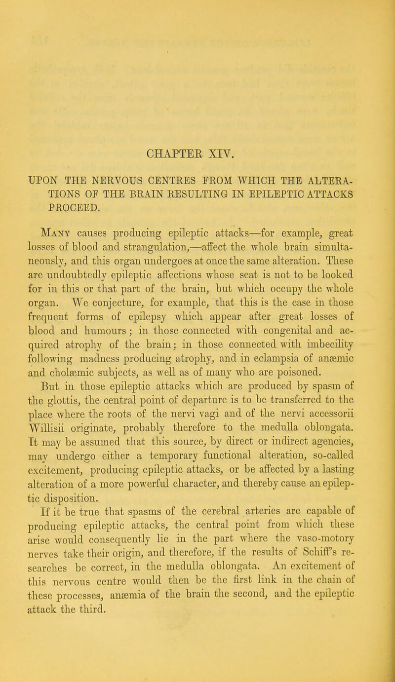 CHAPTER XIY. UPON THE NEEVOUS CENTRES EROM WHICH THE ALTERA- TIONS OF THE BRAIN RESULTING IN EPILEPTIC ATTACKS PROCEED. Many causes producing epileptic attacks—for example, great losses of blood and strangulation,—affect the wliole brain simulta- neously, and this organ undergoes at once the same alteration. These are undoubtedly epileptic aftections whose seat is not to be looked for in this or that part of the brain, but which occupy the whole organ. We conjecture, for example, that tliis is the case in those frequent forms of epilepsy which appear after great losses of blood and humours; in those connected with congenital and ac- quired atrophy of the brain; in those connected with imbecility following madness producing atrophy, and in eclampsia of anaemic and cholsemic subjects, as well as of many who are poisoned. But in those epileptic attacks which are produced by spasm of the glottis, the central point of departure is to be transferred to the place where the roots of the nervi vagi and of the nervi accessorii Willisii originate, probably therefore to the medulla oblongata. It may be assumed that this source, by direct or indirect agencies, may undergo either a temporary functional alteration, so-called excitement, producing epileptic attacks, or be affected by a lasting alteration of a more powerful character, and thereby cause an epilep- tic disposition. If it be true that spasms of the cerebral arteries are capable of producing epileptic attacks, the central point from which these arise would consequently lie in the part where the vaso-motory nerves take their origin, and therefore, if the results of Schiff's re- searches be correct, in the medulla oblongata. An excitement of this nervous centre would then be the fii-st link in the chain of these processes, anseraia of the brain the second, and the epileptic attack the third.