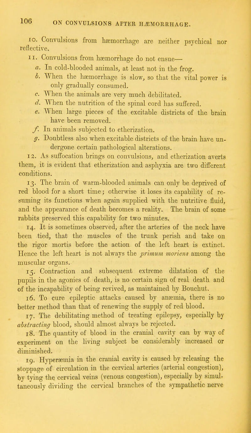 10. Convulsions from hsemorrliage are neither psychical nor reflective. 11. Convulsions from haemorrhage do not ensue— a. In cold-blooded animals, at least not in the frog. h. When the lisemorrhage is slow, so that the vital power is only gradually consumed. c. Wlien the animals are very much debilitated. cl. Wlien the nutrition of the spinal cord lias suffered. e. When large pieces of the excitable districts of the brain have been removed. f. In animals subjected to etherization. g. Doubtless also when excitable districts of the brain have un- dergone certain pathological alterations. 12. As suffocation brings on convulsions, and etherization averts them, it is evident that etherization and asphyxia are two different conditions. 13. The brain of warm-blooded animals can only be deprived of red blood for a short time; otherwise it loses its capability of re- suming its functions when again supplied with the nutritive fl.uid, and the appearance of death becomes a reality. The brain of some rabbits preserved this capability for two minutes. 14. It is sometimes observed, after the arteries of the neck have been tied, that the muscles of the trunk perish and take on the rigor mortis before the action of the left heart is extinct. Hence the left heart is not always the jprimum moriens among the muscular organs. 15. Contraction and subsequent extreme dilatation of the pupils in the agonies of death, is no certain sign of real death and of the incapability of being revived, as maintained by Bouchut. 16. To cure epileptic attacks caused by anaemia, there is no better method than that of renewing the supply of red blood. 17. The debilitating method of treating epilepsy, especially by abstracting blood, should almost always be rejected. 18. The quantity of blood in the cranial cavity can by way of experiment on the living subject be considerably increased or diminished. 19. Hyperaimia in the cranial cavity is caused by releasing the stoppage of circulation in the cervical arteries (arterial congestion), by tying the cervical veins (venous congestion), especially by simul- taneously dividing the cervical branches of the sympathetic nerve