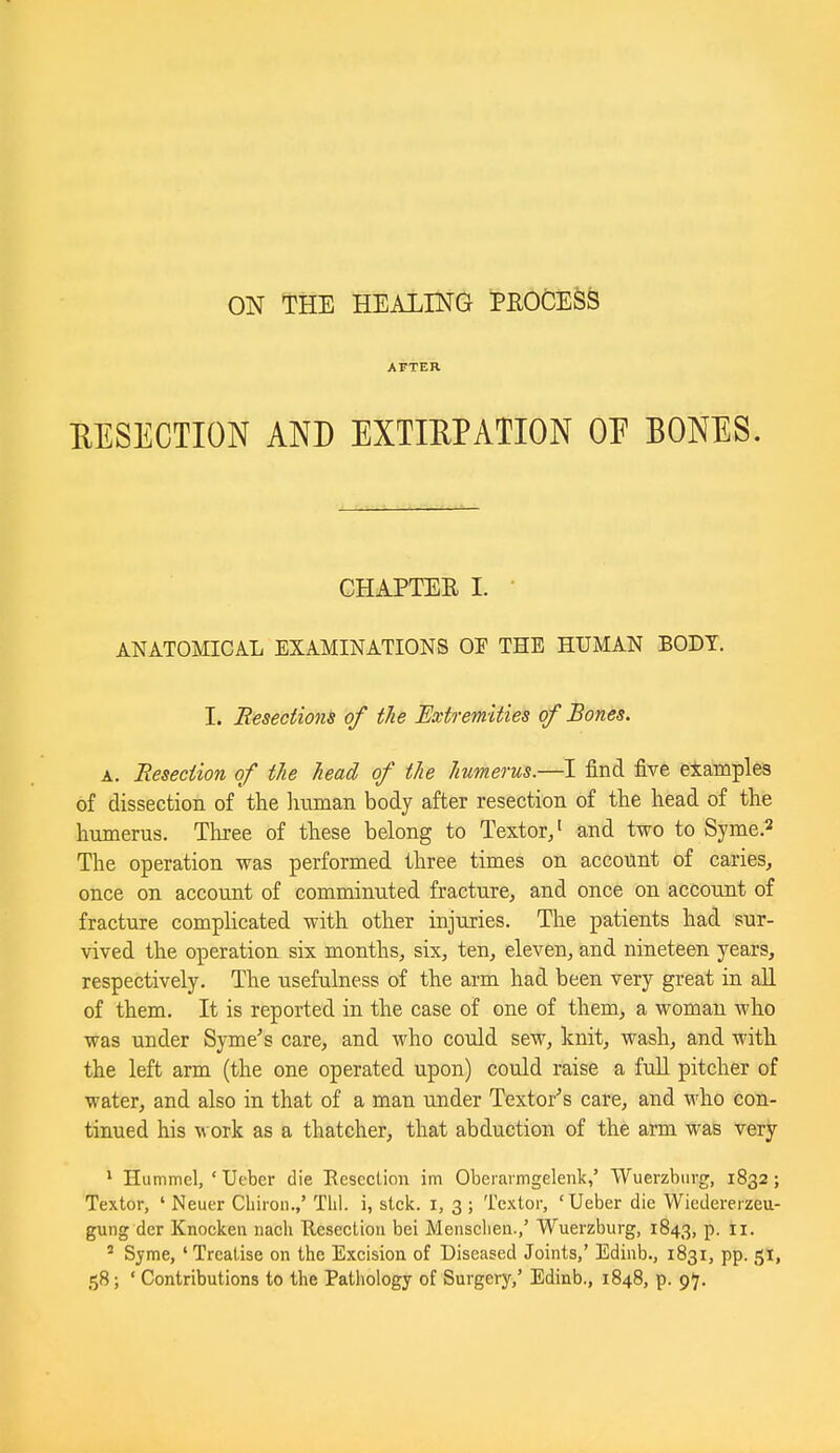 ON THE HEAXING PROCESS AFTER EESECTION AND EXTIRPATION OF BONES. CHAPTER I. ■ ANATOMICAL EXAMINATIONS OF THE HUMAN BODY. I. Resections of the Extremities of Bones. A. Resection of the head of the humerus.—I find five examples of dissection of the liuman body after resection of the head of the humerus. Three of these belong to Textor/ and two to Syme.^ The operation was performed three times on account of caries, once on account of comminuted fracture, and once on account of fracture complicated with other injuries. The patients had sur- vived the operation six months, six, ten, eleven, and nineteen years, respectively. The usefulness of the arm had been very great in all of them. It is reported in the case of one of them, a woman who was under Syme's care, and who could sew, knit, wash, and with the left arm (the one operated upon) could raise a full pitcher of water, and also in that of a man under Textor's care, and who con- tinued his w ork as a thatcher, that abduction of the arm was very * Hummel, ' Ueber die Eescclion im Oberaimgelenk,' Wuerzbiirg, 1832; Textor, ' Neuer Cliiion.,' Tlii. i, stck. i, 3; Textor, 'Ueber die Wiedereizeu- guiig der Knocken nacU Resection bei Mensclieii.,' Wuerzburg, 1843, p. 11.  Syme, 'Treatise on the Exeision of Diseased Joints,' Edinb., 1831, pp. 51, 58; ' Contributions to the Pathology of Surgery,' Edinb., 1848, p. 97.