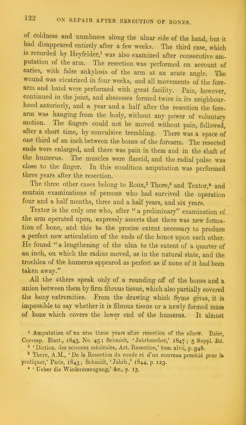 of coldness and numbness along the ulnar side of the hand, but it had disappeared entirely after a few weeks. The third case, which IS recorded by Heyfelder,i was also examined after consecutive am- putation of the arm. The resection was performed on account of canes, with false ankylosis of the arm at an acute angle. The wound was cicatrized in four weeks, and all movements of the fore- arm and hand were performed with great facility. Pain, however, continued in the joint, and abscesses formed twice in its neighbour- hood anteriorly, and a year and a half after the resection the fore- arm^ was hanging from the body, without any power of voluntary motion. The fingers could not be moved without pain, followed, after a short time, by convulsive trembling. There was a space of one tliird of an inch between the bones of the forearm. Tlie resected ends were enlarged, and there was pain in them and in the shaft of the humerus. The muscles were flaccid, and the radial pulse was close to the finger. In tliis condition amputation was performed three years after the resection. The three other cases belong to Eoux,^ Thore,^ and Textor,* and contain examinations of persons who had survived the operation four and a haK months, three and a half years, and six years. Textor is the only one who, after  a preliminary examination of the arm operated upon, expressly asserts that there was new forma- tion of bone, and this to the precise extent necessary to produce a perfect new articulation of the ends of the bone!§ upon each other. He found  a lengthening of the ulna to the extent of a quarter of an inch, on which the radius moved, as in the natural state, and the trochlea of the humerus appeared as perfect as if none of it had been taken away. All the others speak only of a rounding off of the bones and union between them by firm fibrous tissue, which also partially covered the bony extremities. Trom the drawing which Syme gives, it is imposBible to say whether it is fibrous tissue or a newly formed mass of bone which covers the lower end of the humerus. It almost ^ Amputation of an arm three years after resection of the elboTf. Baier, Corresp. Blatt., 1843, No. 45; Sciiniidt, ' Jalirbuecher,' 1847; 5 Suppl. £d.  ' Diction, des sciences m^tiicales, Art. Resection,' torn, xlvii, p. 548. * Thore, A.M., ' De la Resection du coude et d'uu nouveau precede pour 1b pratiquer,' Paris, 1843; Schmidt, ' Jahrb.,* 1844, p. 123. ' Ueber die Wiedererzeuguug,' &c., p. 13.