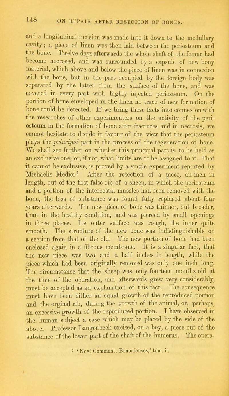 ]48 and a loagitudiual incision was made into it down to the medullary cavity; a piece of linen was then laid between tlie periosteum and the bone. Twelve days afterwards the whole shaft of the femur had become necrosed, and was surrounded by a capsule of new bony material, which above and below the piece of linen was in connexion with the bone, but in the part occupied by the foreign body was separated by the latter from the surface of the bone, and was covered in every part with higlily injected periosteum. On the portion of bone enveloped in the linen no trace of new formation of bone could be detected. If we bring these facts into coimexion with the researches of other experimenters on the activity of the peri- osteum in the formation of bone after fractures and in necrosis, we cannot hesitate to decide in favour of the view that the periosteum plays the principal part in the process of the regeneration of bone. We shall see further on whether this principal part is to be held as an exclusive one, or, if not, what limits are to be assigned to it. That it cannot be exclusive, is proved by a single experiment reported by Michaehs Medici.^ After the resection of a piece, an inch in length, out of the first false rib of a sheep, in which the periosteum and a portion of the intercostal muscles had been removed with the bone, the loss of substance was found fully replaced about four years afterwards. The new piece of bone was thinner, but broader, than in the healthy condition, and was pierced by small openings in three places. Its outer surface was rough, the inner quite smooth. The structure of the new bone was indistinguishable on a section from that of the old. The new portion of bone had been enclosed again in a fibrous membrane. It is a singular fact, that the new piece was two and a half inches in length, while the piece which had been originally removed was only one inch long. The circumstance that the sheep was only fourteen months old at the time of the operation, and afterwards grew very considerably, must be accepted as an explanation of tliis fact. The consequence must have been either an equal growth of the reproduced portion and the orginal rib, during the growth of the animal, or, perhaps, an excessive growth of the reproduced portion. I have observed in the human subject a case wliich may be placed by the side of the above. Professor Langenbeck excised, on a boy, a piece out of the substance of the lower part of the shaft of the humerus. The opera- ' 'Novi Comment. Bononieuses,' torn. ii.