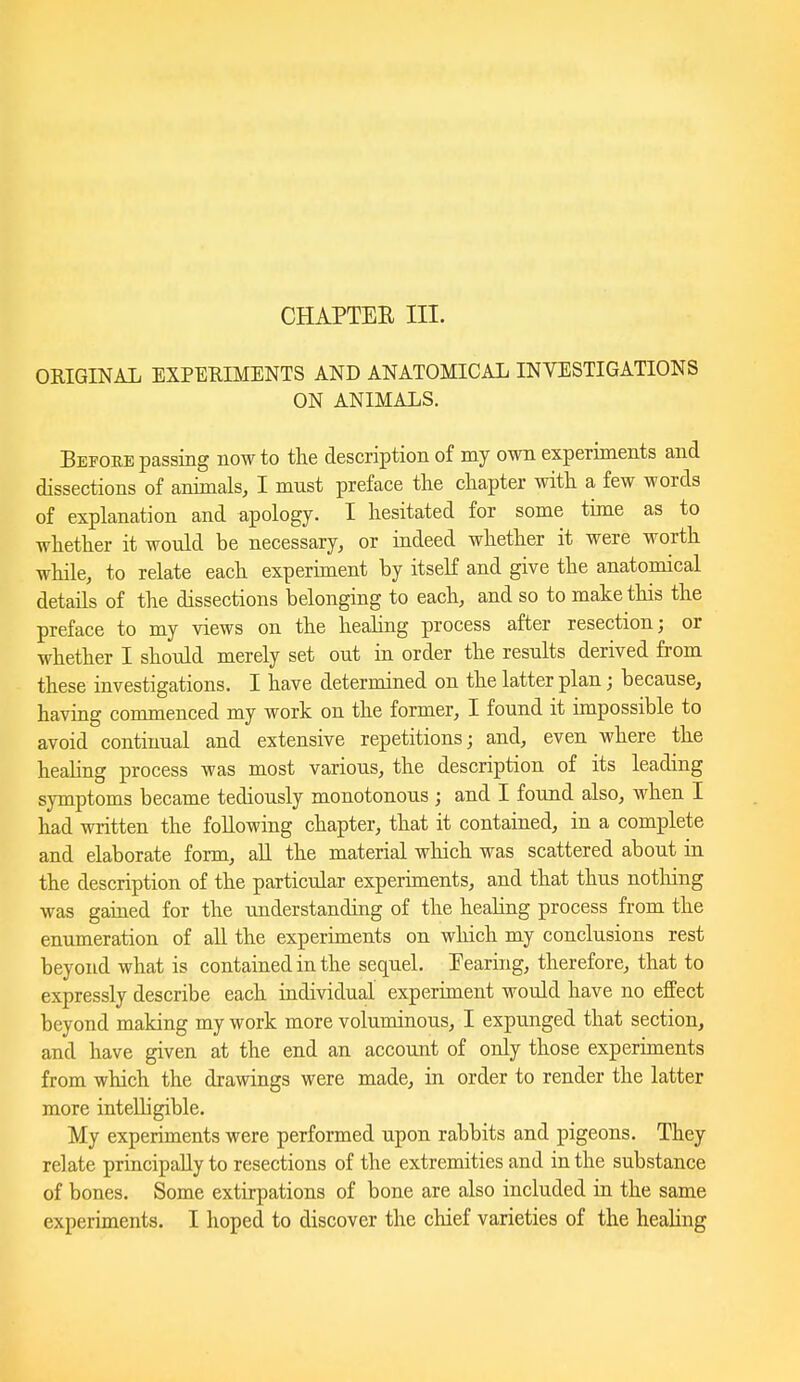 CHAPTER III. ORIGINAL EXPERIMENTS AND ANATOMICAL INVESTIGATIONS ON ANIMALS. Before passing now to the description of my own experiments and dissections of animals, I must preface tlie chapter with a few words of explanation and apology. I hesitated for some time as to whether it would be necessary, or indeed whether it were worth while, to relate each experiment by itself and give the anatomical details of the dissections belonging to each, and so to make this the preface to my views on the heahng process after resection; or whether I should merely set out in order the results derived from these investigations. I have determined on the latter plan; because, having commenced my work on the former, I found it impossible to avoid continual and extensive repetitions; and, even where the heahng process was most various, the description of its leading symptoms became tediously monotonous ; and I found also, when I had written the following chapter, that it contained, in a complete and elaborate form, all the material which was scattered about in the description of the particular experiments, and that thus notliing was gained for the understanding of the healing process from the enumeration of all the experiments on which my conclusions rest beyond what is contained in the sequel. Eearing, therefore, that to expressly describe each individual experiment would have no efPect beyond making my work more voluminous, I expunged that section, and have given at the end an account of only those experiments from which the drawings were made, in order to render the latter more inteUigible. My experiments were performed upon rabbits and pigeons. They relate principally to resections of the extremities and in the substance of bones. Some extirpations of bone are also included in the same experiments. I hoped to discover the chief varieties of the healing