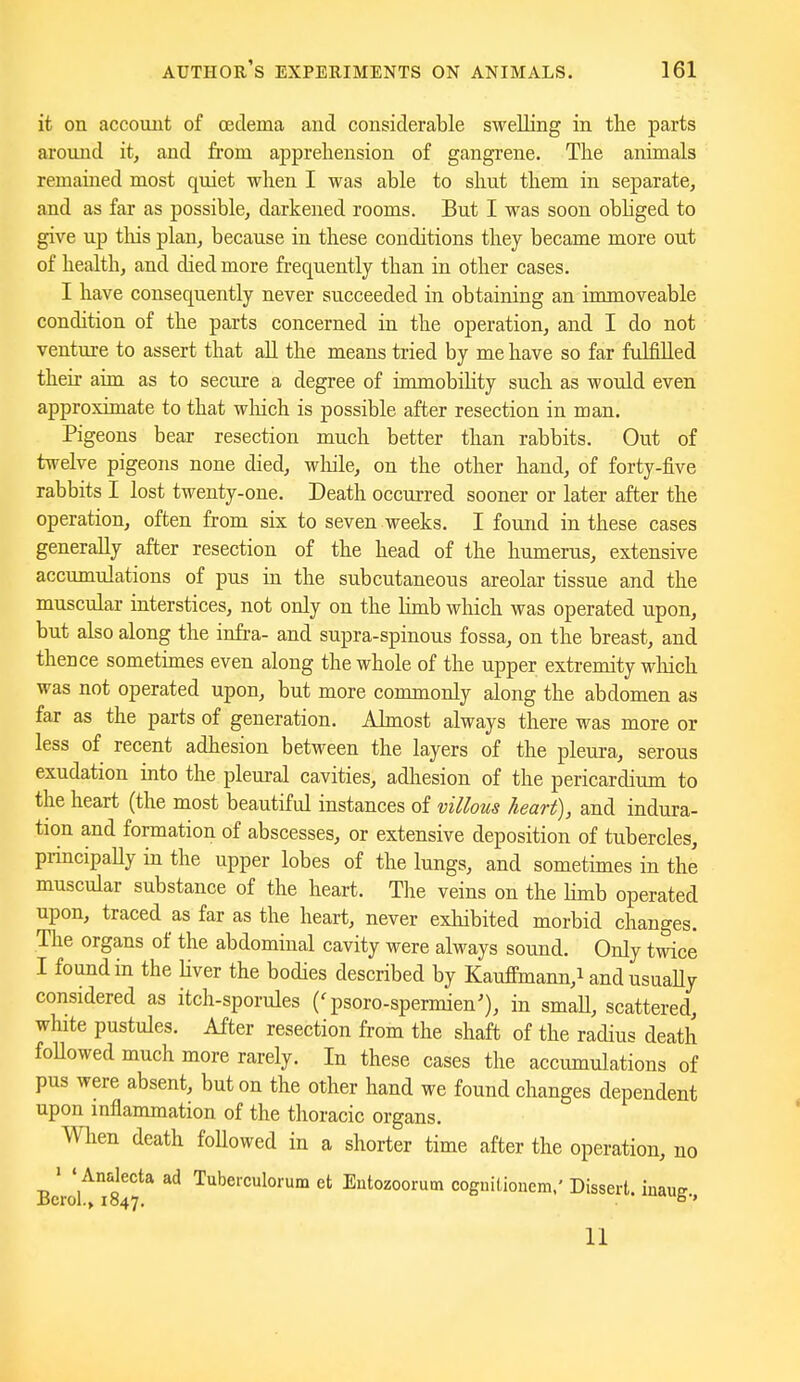 it on account of oedema and considerable swelling in the parts around it, and from apprehension of gangrene. The animals remained most quiet when I was able to shut them in separate, and as far as possible, darkened rooms. But I was soon obhged to give up tins plan, because in these conditions they became more out of health, and died more frequently than in other cases. I have consequently never succeeded in obtaining an immoveable condition of the parts concerned in the operation, and I do not venture to assert that all the means tried by me have so far fulfilled their aim as to secure a degree of immobility such as would even approximate to that wliich is possible after resection in man. Pigeons bear resection much better than rabbits. Out of twelve pigeons none died, while, on the other hand, of forty-five rabbits I lost twenty-one. Death occurred sooner or later after the operation, often from six to seven weeks, I found in these cases generally after resection of the head of the humerus, extensive accumulations of pus in the subcutaneous areolar tissue and the muscular interstices, not only on the limb which was operated upon, but also along the infra- and supra-spinous fossa, on the breast, and thence sometimes even along the whole of the upper extremity which was not operated upon, but more commonly along the abdomen as far as the parts of generation, Ahnost always there was more or less of recent adhesion between the layers of the pleura, serous exudation into the pleural cavities, adhesion of the pericardium to the heart (the most beautiful instances of villous heart), and indura- tion and formation of abscesses, or extensive deposition of tubercles, principally in the upper lobes of the lungs, and sometimes in the muscular substance of the heart. The veins on the Hmb operated upon, traced as far as the heart, never exhibited morbid changes. Tlie organs of the abdominal cavity were always sound. Only twice I found in the Uver the bodies described by KaufFmann,i and usuaUy considered as itch-sporules ('psoro-spermien^, in smaU, scattered, white pustules. After resection from the shaft of the radius death foUowed much more rarely. In these cases the accumulations of pus were absent, but on the other hand we found changes dependent upon inflammation of the thoracic organs. When death foUowed in a shorter time after the operation, no • ' Analecta ad Tuberculorum et Eutozoorum cognitionem,' Dissert, iuaus Bcrol.» 1847. 6' 11