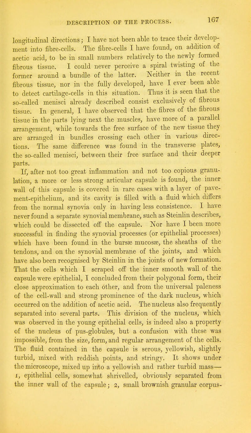 longitudiual directions; I have not been able to trace their develop- ment into fibre-cells. The fibre-cells I have found, on addition of acetic acid, to be in small numbers relatively to the newly formed fibrous tissue. I could never perceive a spiral twisting of the former around a bundle of the latter. Neither in the recent fibrous tissue, nor in the fully developed, have I ever been able to detect cartilage-cells in this situation. Thus it is seen that the so-called menisci abeady described consist exclusively of fibrous tissue. In general, I have observed that the fibres of the fibrous tissue in the parts lying next the muscles, have more of a parallel arrangement, while towards the free surface of the new tissue they are arranged in bundles crossing each other in various direc- tions. The same difi'erence was found in the transverse plates, the so-caUed menisci, between their free surface and their deeper parts. If, after not too great inflammation and not too copious granu- lation, a more or less strong articular capsule is found, the inner wall of this capsule is covered in rare cases with a layer of pave- ment-epithelium, and its cavity is fiUed with a fluid which differs from the normal synovia only in having less consistence. I have never found a separate synovial membrane, such as Steinlin describes, which could be dissected off the capsule. Nor have I been more successful in finding the synovial processes (or epithelial processes) which have been found in the bursae mucosae, the sheaths of the tendons, and on the synovial membrane of the joints, and which have also been recognised by Steinlin in the joints of new formation. That the cells which I scraped off the inner smooth wall of the capsule were epithelial, I concluded from their polygonal form, their close approximation to each other, and from the universal paleness of the ceU-waU and strong prominence of the dark nucleus, which occurred on the addition of acetic acid. The nucleus also frequently separated into several parts. Tliis division of the nucleus, which was observed in the young epithelial cells, is indeed also a property of the nucleus of pus-globules, but a confusion with these was impossible, from the size, form, and regular arrangement of the cells. The fluid contained in the capsule is serous, yellowish, slightly turbid, mixed with reddish points, and stringy. It shows under the microscope, mixed up into a yellowish and rather turbid mass— I, epithelial cells, somewhat shrivelled, obviously separated from the inner wall of the capsule; 2, small brownish granular corpus-