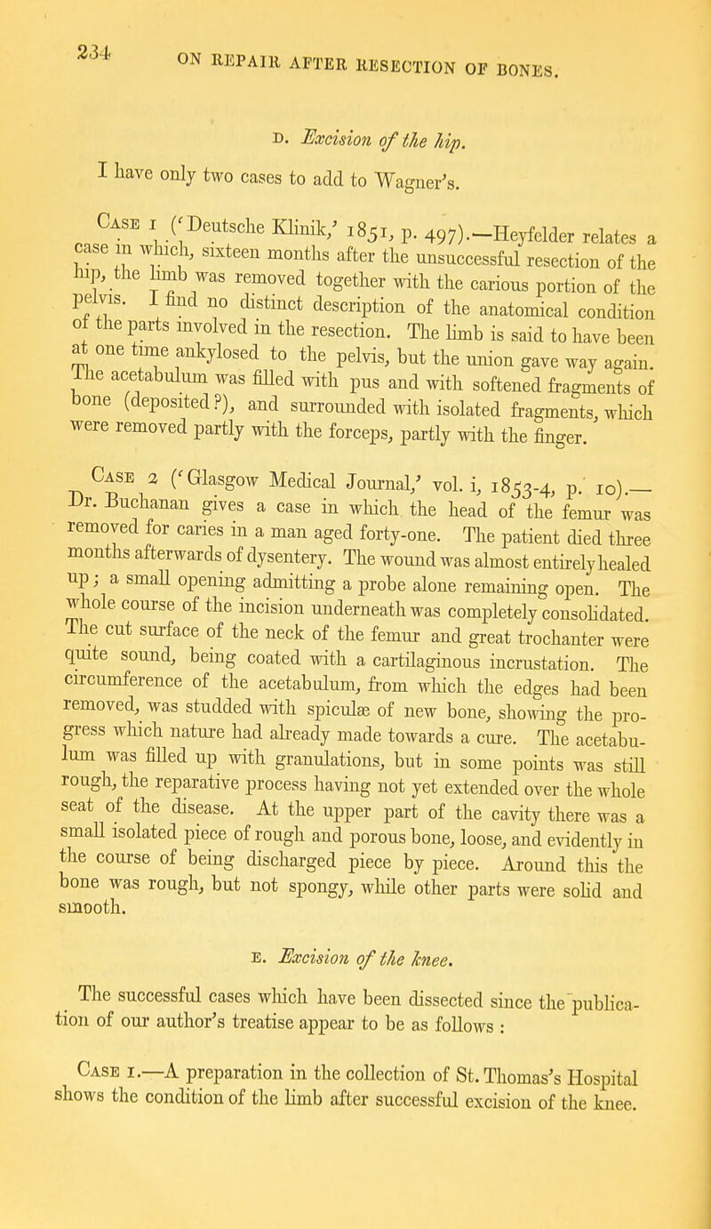 ON REPAIR AFTER RESECTION OF BONES. D. Excision of the hip. I have only two cases to add to Waguer's. r..?'''^ 1 ^^''^^f'' p. 497)-Heyfelder relates a case m which, sixteen months after the unsuccessful resection of the hip, the hmb was removed together with the carious portion of the pelvis, i find no distmct description of the anatomical condition o± the parts involved in the resection. The limb is said to have been at one time ankylosed to the pelvis, but the union gave way again. Tlie acetabulum was filled with pus and with softened fragmente of bone (deposited?), and surrounded with isolated fragments, which were removed partly with the forceps, partly with the finger. Case 3 ('Glasgow Medical Journal,' vol. i, 1853-4, p. 10) — Dr. Buchanan gives a case in which the head of the femur was • removed for caries in a man aged forty-one. The patient died three months afterwards of dysentery. The wound was almost enthely healed up; a smaU opening admitting a probe alone remaining open. The whole course of the incision underneath was completely consohdated The cut surface of the neck of the femur and great trochanter were quite sound, being coated with a cartilaginous incrustation. The circumference of the acetabulum, from wliich the edges had been removed, was studded with spiculse of new bone, showing the pro- gress wliich nature had already made towards a cm-e. The acetabu- lum was fiUed up with granulations, but in some points was stiU rough, the reparative process having not yet extended over the whole seat of the disease. At the upper part of the cavity there was a smaU isolated piece of rough and porous bone, loose, and evidently in the course of being discharged piece by piece. Ai-oimd tliis the bone was rough, but not spongy, wliile other parts were soHd and smooth. E. Excision of the knee. ^ The successful cases which have been dissected since the pubhca- tion of oui- author's treatise appear to be as foUows : Case i.—A preparation in the collection of St. Thomas's Hospital shows the condition of the limb after successful excision of the knee.