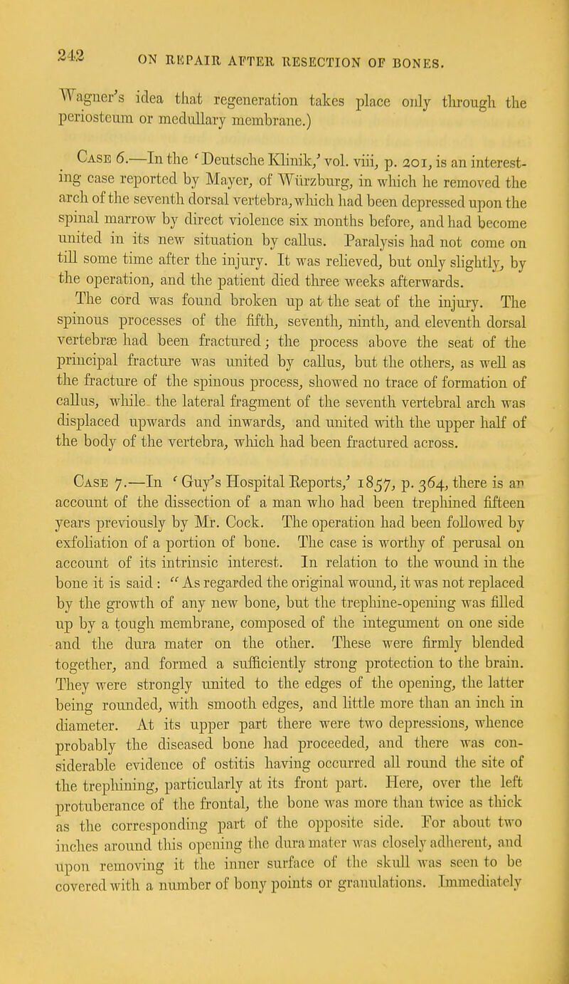 24.3 Wagner's idea that regeneration takes place only tlu-ougli the periosteum or medullary membrane.) Case 6.—In the ' Deutsche Klinik/ vol. viii, p. 201, is an interest- ing case reported by Mayer, of Wiirzburg, in wliich he removed the arch of the seventh dorsal vertebra, wliich had been depressed upon the spmal marrow by direct violence six months before, and had become united in its new situation by caUus. Paralysis had not come on till some time after the injury. It was relieved, but only slightly, by the operation, and the patient died three weeks afterwards. The cord was found broken up at the seat of the injury. The spinous processes of the fifth, seventh, ninth, and eleventh dorsal vertebrae had been fractured; the process above the seat of the principal fracture was united by callus, but the others, as weU as the fracture of the spinous process, showed no trace of formation of caUus, wliile the lateral fragment of the seventh vertebral arch was displaced upwards and inwards, and united with the upper half of the body of the vertebra, wliich had been fractured across. Case 7.—In ' Guy's Hospital Reports,' 1857, p. 364, there is an account of the dissection of a man who had been trepliined fifteen years previously by Mr. Cock. The operation had been followed by exfoliation of a portion of bone. The case is worthy of perusal on account of its intrinsic interest. In relation to the wound in the bone it is said:  As regarded the original wound, it was not replaced by the growth of any new bone, but the trepliine-opening was filled up by a tough membrane, composed of the integument on one side and the dui-a mater on the other. These were firmly blended together, and formed a sufficiently strong protection to the brain. They were strongly united to the edges of the opening, the latter being rounded, with smooth edges, and little more than an inch in diameter. At its upper part there were two depressions, whence probably the diseased bone liad proceeded, and there was con- siderable evidence of ostitis having occurred aU round the site of the trephining, particularly at its front part. Here, over the left protuberance of the frontal, the bone was more than twice as thick as the corresponding part of the opposite side. For about two inches around this opening the dura mater was closely adherent, and upon removing it the inner surface of the skidl was seen to be covered with a number of bony points or granulations. Immediately