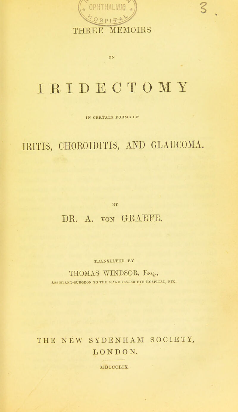 THREE MEMOIRS OS IRIDECTOMY IN CERTAIN FORMS OF IRITIS, CHOROIDITIS, AND GLAUCOMA. BY DR, A. VON GRAEEE. TilAKSLATED BY THOMAS WINDSOR, Esq., ASSISTANT-SUUCBON TO THE MANCHESTER EYK UOsriTAl., KTC. THE NEW SYDENHAM LONDON. ULDCCCLIX. SOCIETY,