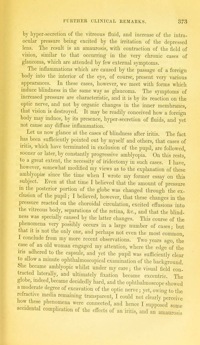 by hyper-secretiou of the vitreous fluid, and increase of the intra- ocular pressm-e being excited by the ii-ritation of the depressed lens. The result is an amaurosis, with contraction of the field of vision, similar to that occurring in the very clironic cases of glaucoma, which are attended by few external symptoms. The inflammations wliich are caused by the passage of a foreign body into the interior of the eye, of course, present very various appearances. In these cases, however, we meet with forms wliich induce blindness in the same way as glaucoma. The symptoms of increased pressure are characteristic, and it is by its reaction on the optic nerve, and not by organic changes in the inner membranes, that vision is destroyed. It may be readily conceived how a foreign body may induce, by its presence, hyper-secretion of fluids, and yet not cause any diffuse inflammation. Let us now glance at the cases of blindness after iritis. The fact has been sufBciently pointed out by myself and others, that cases of mtis, which have terminated in exclusion of the pupil, are followed, sooner or later, by constantly progressive amblyopia. On this rests, to a great extent, the necessity of iridectomy in such cases. I have, however, somewhat modified my views as to the explanation of these amblyopias since the time when I wrote my former essay on this subject. Even at that time I bebeved that the amount of pressure m the posterior portion of the globe was changed through the ex- clusion of the pupil; I beHeved, however, that these changes in the pressure reacted on the choroidal circulation, excited effusions into the vitreous body, separations of the retina, &c., and that the bHnd- ness was specially caused by the latter changes. This course of the phenomena very possibly occurs in a large number of cases; but that It IS not the only one, and perhaps not even the most common, I conclude from my more recent observations. Two years ago, the case of an old woman engaged my attention, where the edge of the iris adhered to the capsule, and yet the pupil was sufficiently clear to aUow a minute ophthalmoscopical examination of the background She became amblyopic whilst under my care; the visual field con' tracted laterally, and ultimately fixation became excentric. The globe, mdeed,became decidedly hard, and the ophthalmoscope showed a moderate degree of excavation of the optic nerve; yet, owing to the refractive media remaining transparent, I could not clearly perceive how these phenomena were connected, and hence I supposed some accidental complication of the effects of an iritis, and an amaurosis