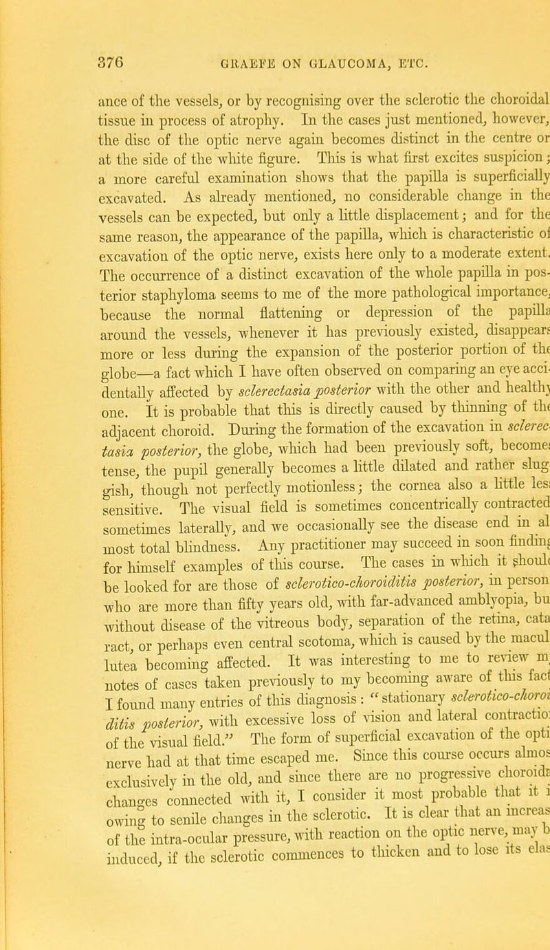ance of the vessels, or by recognising over the sclerotic the choroidal tissue in process of atrophy. In the cases just mentioned, however, the disc of the optic nerve again becomes distinct in the centre or at the side of the white figure. Tliis is what first excites suspicion; a more careful examination shows that the papiUa is superficially excavated. As already mentioned, no considerable change in the vessels can be expected, but only a little displacement; and for the same reason, the appearance of the papilla, wliich is characteristic ol excavation of the optic nerve, exists here only to a moderate extent. The occurrence of a distinct excavation of the whole papilla in pos- terior staphyloma seems to me of the more pathological importance^ because the normal flattening or depression of the papilla around the vessels, whenever it has previously existed, disappears more or less dui-ing the expansion of the posterior portion of th( globe—a fact which I have often observed on comparmg an eye acci- dentally affected by sclerectasia ^posterior with the other and healthj one. It is probable that this is directly caused by tliinning of thf adjacent choroid. During the formation of the excavation in sclerec tasia posterior, the globe, wliich had been previously soft, become: tense, the pupil generally becomes a little dilated and rather slug gish,'though not perfectly motionless; the cornea also a Httle lesi sensitive. The visual field is sometimes concentrically contracted sometimes laterally, and we occasionaUy see the disease end in al most total bhndness. Any practitioner may succeed in soon finding for himself examples of tlds coui-se. The cases in wliich it ghoulc be looked for are those of sclerotico-choroiditis posterior, in person who are more than fifty years old, Avith far-advanced amblyopia, bu Avithout disease of the vitreous body, separation of the retma, cata ract or perhaps even central scotoma, wliich is caused by the macul Intel becoming affected. It was interesting to me to review m; notes of cases taken previously to my becommg aware of tins fact I found many entries of this diagnosis : stationary sclerotico-choroi ditis posterior, with excessive loss of vision and lateral contraction of the visual field. The form of superficial excavation of the opti nerve had at that time escaped me. Since this course occurs akios exclusively in the old, and since there ai-e no progressive choroids changes connected with it, I consider it most probable that it i owing to senile changes in the sclerotic. It is clear that an mcreas of the intra-ocular pressure, with reaction on the optic nerve, may b induced, if the sclerotic commences to tliicken and to lose its elas