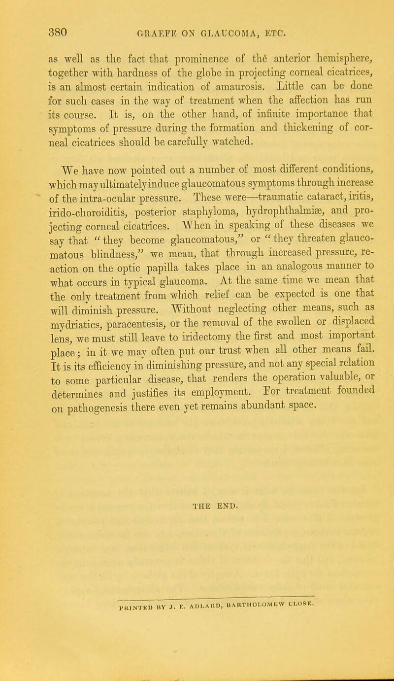 as well as the fact that prominence of th6 anterior hemisphere, together with hardiiess of the globe in projecting corneal cicatrices, is an almost certain indication of amaurosis. Little can be done for such cases in the way of treatment when the affection has run its course. It is, on the other hand, of infinite importance that symptoms of pressure during the formation and thickening of cor- neal cicatrices should be carefully watched. We have now pointed out a number of most different conditions, which may ultimately induce glaucomatous symptoms through increase of the intra-ocular pressure. These were—traumatic cataract, iritis, irido-choroiditis, posterior staphyloma, hydrophthalmiae, and pro- jecting corneal cicatrices. When in speaking of these diseases we say that  they become glaucomatous, or  they tlireaten glauco- matous blindness, we mean, that thi'ough increased pressure, re- action on the optic papilla takes place in an analogous manner to what occurs in typical glaucoma. At the same time we mean that the only treatment from which relief can be expected is one that will diminish pressure. Without neglecting other means, such as mydriatics, paracentesis, or the removal of the swollen or displaced lens, we must still leave to iridectomy the first and most important place; in it we may often put our trust when all other means fail. It is its efficiency in diminisliing pressure, and not any special relation to some particular disease, that renders the operation valuable, or determines and justifies its employment. Tor treatment founded on pathogenesis there even yet remains abundant space. THE END. NTUD UV J. It. ADI.AUD, UARTHOI.OM RW CM)SIt.