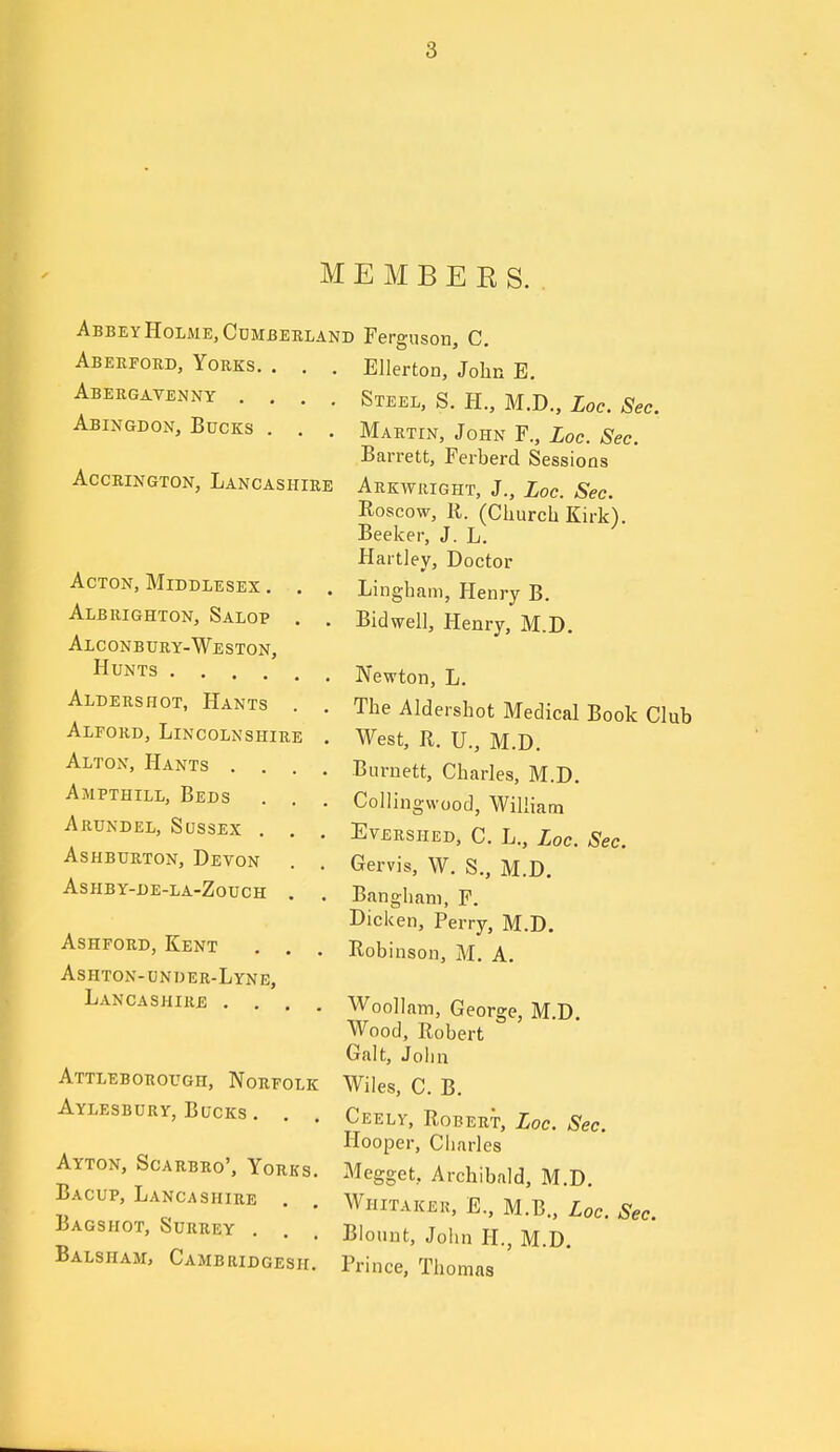 MEMBERS. Abbe Y Holme, Cdmbekland Aberford, Yorks. . , Abergavenny .... Abingdon, Bucks . . AccEiNGTON, Lancashire Acton, Middlesex . Albrighton, Salop Alconbury-Weston, Hunts .... Aldershot, Hants Alford, Lincolnshire Alton, Hants . . Ampthill, Beds Arundel, Scssex . AsHBURTON, Devon ASHBY-DE-LA-ZOUCH AsHFORD, Kent Ashton-under-Lyne, Lancashire . . Attleborough, Norfolk Aylesbury, Bucks . Ayton, Scarbro', Yorks. Bacup, Lancashire . Bags hot, Surrey . Balsham, Cambridgesh. Ferguson, C. Ellerton, John E. Steel, S. H., M.D., Loc. Sec. Martin, John F., Loc. Sec. Barrett, Ferberd Sessions Arkwright, J., Loc. Sec. Roscow, R. (Church Kirk). Beeker, J. L. Hartley, Doctor Lingham, Henry B. Bidwell, Henry, M.D. Newton, L. The Aldershot Medical Book Club West, R. U., M.D. Burnett, Charles, M.D. Collingwood, William Evershed, C. L., Loc. Sec. Gervis, W. S., M.D. Bangham, F. Dicken, Perry, M.D. Robinson, M. A. Woollam, George, M.D. Wood, Robert Gait, Joiin Wiles, C. B. Ceely, Robert, Loc. Sec. Hooper, Charles Megget, Archibald, M.D, Whitakek, E., M.B., Loc. Sec. Blount, John H., M.D. Prince, Thomas