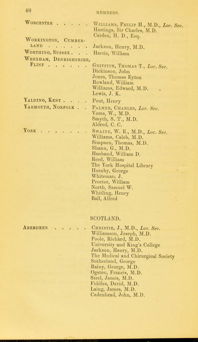 MEMBERS. WoRCESTEE Williams, Philip H., M.D., Loc. Sec. Hastings, Sir Charles, M.D. Garden, II. D., Esq. WORKINGTON, CUMBER- ^^'^^ Jackson, Henry, M.D. Worthing, Sussex . . . Harris, William Wbexham, Denbighshire, ^NT Griffith, Thomas T., Loc. Sec. Dickinson, John Jones, Thomas Eyton Rowland, William Williams, Edward, M.D. Lewis, J. K. Yalding, Kent .... Pout, Henry Yarmouth, Norfolk . . Palmer, Charles, Loc. Sec. Veres, W., M.D. Smyth, S. T,, M.D. Aldred, C. C. York Swaine, W. E., M.D., Loc. Sec. Williams, Caleb, M.D. Simpson, Thomas, M.D. Shann, G., M.D. Husband, William D. Reed, William The York Hospital Library Hornby, George Whiteman, J. Proctor, William North, Samuel W. Whitling, Henrv Ball, Alfred SCOTLAND. Aberdeen Christie, J., M.D., Loc. Sec. Williamson, Joseph, M.D. Poole, Richard, M.D. University and King's College Jackson, Henry, M.D. The Medical and Chirurgical Society Sutherland, George Rainy, George, M.D. Ogston, Francis, M.D. Steel, James, M.D. Fiddles, David, M.D. Laing, James, M.D. Cadenhead, John, M.D.