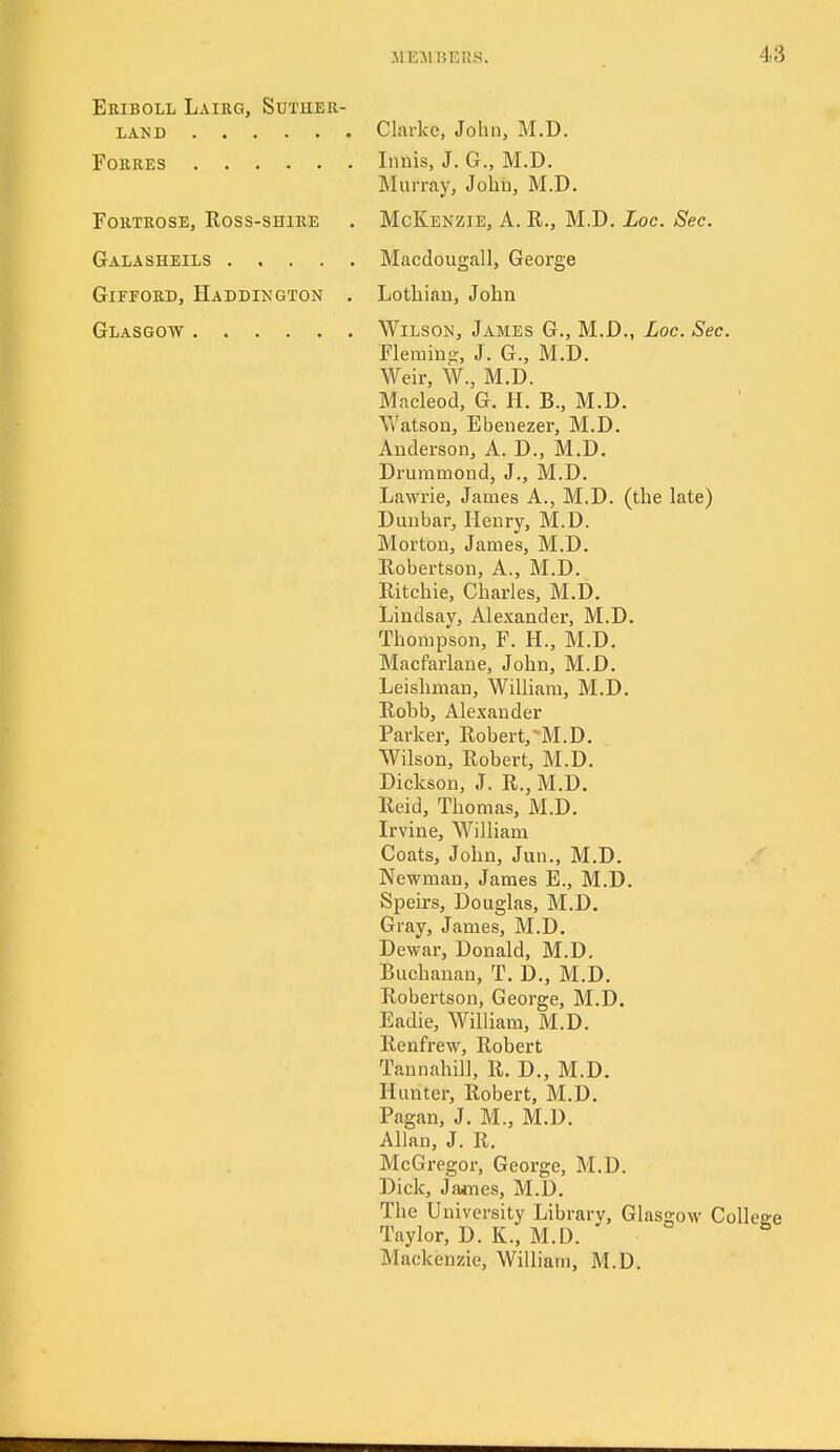 Eriboll Lairg, Suther- land Clarke, John, M.D. Forres Innis, J. G., M.D. Murray, Johii, M.D, FoRTRosE, Ross-sHiRE . McKenzie, A. R., M.D. Loc. Sec. Galasheils Macdougall, George GiFFORD, Haddington . Lothian, John Glasgow Wilson, James G., M.D., Loc. Sec. Flemino, J. G., M.D. Weir, W., M.D. Macleod, G. H. B., M.D. AVatson, Ebeuezer, M.D. Anderson, A. D., M.D. Druramond, J., M.D. Lawrie, James A., M.D. (the late) Dunbar, Henry, M.D. Morton, James, M.D. Robertson, A., M.D. Ritchie, Charles, M.D. Lindsay, Alexander, M.D. Thompson, F. H., M.D. Macfarlane, John, M.D. Leishman, William, M.D. Robb, Alexander Parker, Robert,^M.D. Wilson, Robert, M.D. Dickson, J. R., M.D. Reid, Thomas, M.D. Irvine, William Coats, John, Jan., M.D. Newman, James E., M.D. Speirs, Douglas, M.D. Gray, James, M.D. Dewar, Donald, M.D, Buchanan, T, D,, M.D. Robertson, George, M.D. Eadie, William, M.D, Renfrew, Robert Tannahill, R, D., M.D. Hunter, Robert, M.D. Pagan, J. M„ M.D. Allan, J. R. McGregor, George, M.D. Dick, James, M.D. The University Library, Glasgow College Taylor, D. K., M.D. ' Mackenzie, William, M.D.