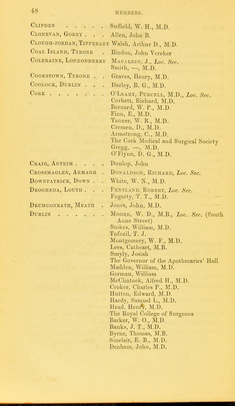 MEMBERS. Clifden Clonevan, Goeey . . . CloUGH-JOKDAN, TiPPERAllY Coal Island, Tyrone CoLERAiNE, Londonderry CooKSTowN, Tyrone . , CooLOOK, Dublin . . . Cork Craig, Antrim . . . Crossmaglen, Armagh DowNPATRicK, Down . Drogheda, Louth . . Drumconrath, Meath Dublin Sufficld, W. IL, M.D. Allen, John B. Walsh, Arthur D., M.D. Bindon, John Vereker Macaldin, J., Loc. Sec. Smith, —, M.D. Graves, Henry, M.D. Darley, B. G., M.D. O'Leary, Purcell, M.D., Loc. Sec. Corbett, Richard, M.D. Bernard, W. P., M.D. Finn, E., M.D. Tanner, W. R., M.D. Cremen, D., M.D. Armstrong, C, M.D. The Cork Medical and Surgical Society Gregg, —, M.D. O'Flynn, D. G., M.D. Dnnlop, John Donaldson, Richard, Loc. Sec. White, W. N., M.D. Pentland, Robert, Loc. Sec. Fogarty, T. T., M.D. Jones, John, M.D. Moore, W. D., M.B., Loc. Sec. (South Anne Street) Stokes, William, M.D. Tufnell, T. J. Montgomery, W. F., M.D. Lees, Catiicart, M.B. Srayly, Josiah The Governor of the Apothecaries' Hall Madden, Wiiham, M.D. Gorman, William McClintock, Alfred H., M.D. Croker, Charles P., M.D. Hutton, Edward, M.D. Hardy, Samuel L., M.D. Head, Heni^, M.D. The Royal College of Surgeons Barker, W. 0., M.D. Banks, J. T., M.D. Byrne, Thomas, M.B. Sindair, E. B., M.D. Denham, John, M.D.