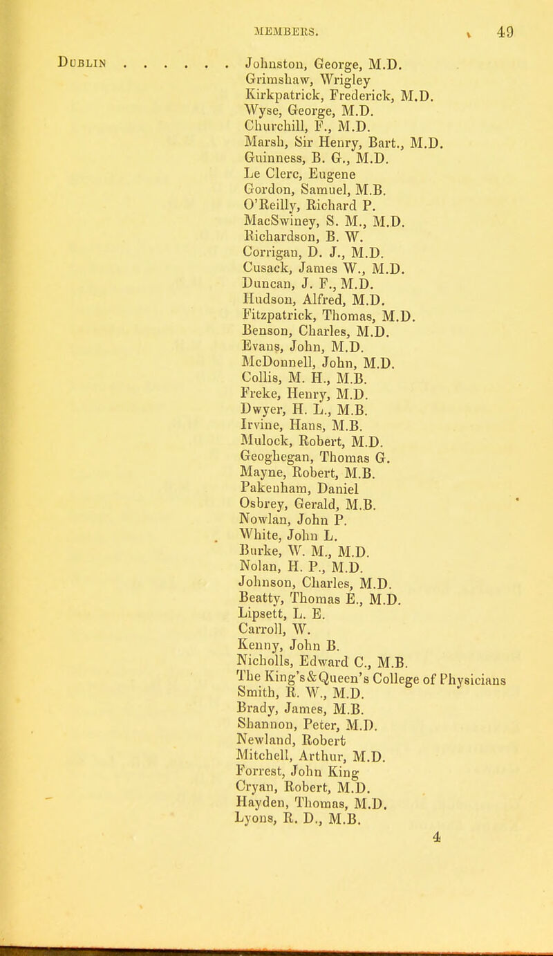 Dublin Johnston, George, M.D Grimshaw, Wrigley Kirkpatrick, Frederick, M.D. Wyse, George, M.D. Churchill, F., M.D. Marsh, Sir Henry, Bart., M.D. Guinness, B. G., M.D. Le Clerc, Eugene Gordon, Samuel, M.B. O'Reilly, Richard P. MacSwiney, S. M., M.D. Richardson, B. W. Corrigan, D. J., M.D. Cusack, James W., M.D. Duncan, J. F., M.D. Hudson, Alfred, M.D. Fitzpatrick, Thomas, M.D. Benson, Charles, M.D. Evans, John, M.D. McDonnell, John, M.D. Collis, M. H., M.B. Freke, Henry, M.D. Dwyer, H. L., M.B. Irvine, Hans, M.B. Mulock, Robert, M.D. Geoghegan, Thomas G. Mayne, Robert, M.B. Pakeuham, Daniel Osbrey, Gerald, M.B. Nowlan, John P. White, John L. Burke, W. M., M.D. Nolan, H. P., M.D. Johnson, Charles, M.D. Beatty, Thomas E., M.D. Lipsett, L. E. Carroll, W. Kenny, John B. Nicholls, Edward C, M.B. The King's & Queen's College of Physicians Smith, R. W., M.D. Brady, James, M.B. Shannon, Peter, M.D. Newland, Robert Mitchell, Arthur, M.D. Forrest, John King Cryan, Robert, M.D. Hayden, Thomas, M.D. Lyons, R. D., M.B. 4>