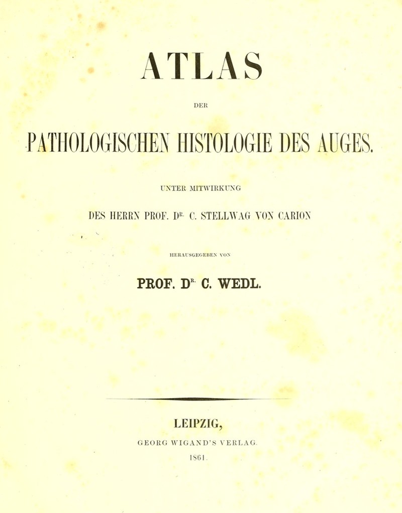 ATLAS DER PATHOLOGISCHES HISTOLOGIE DES AUGES. UNTER MITWIRKUNG DES HEEEX PROF. W C. STELLWAG YON CARION HERAfSGEGEBEN VON PROF. C. WEDL. LEIPZIG, GEORG WIGAND'S VERLAG. IS61.