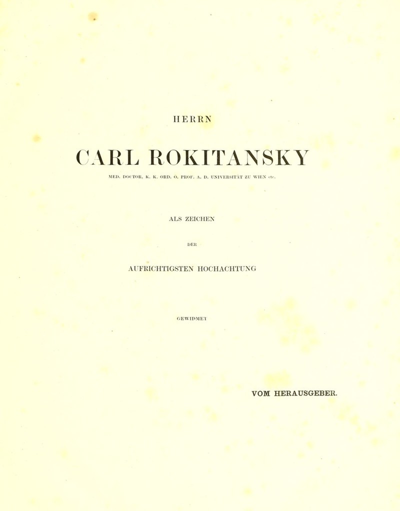 HERRN CARL ROKITANSKY MED. DOCTOE, K. K. OED. Ö. PROF. A. D. UNIVERSITÄT ZU WIEN itr. ALS ZEICHEN DER ■ AUFRICHTIGSTEN HOCHACHTUNG GEWIDMET VOM HERAUSGEBER.